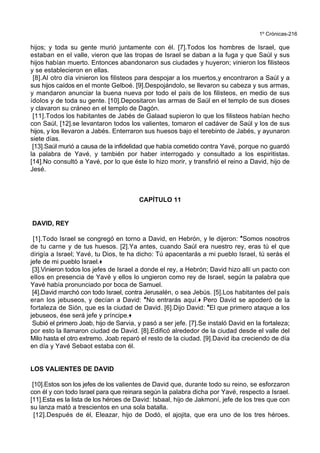 1º Crónicas-216
hijos; y toda su gente murió juntamente con él. [7].Todos los hombres de Israel, que
estaban en el valle, vieron que las tropas de Israel se daban a la fuga y que Saúl y sus
hijos habían muerto. Entonces abandonaron sus ciudades y huyeron; vinieron los filisteos
y se establecieron en ellas.
[8].Al otro día vinieron los filisteos para despojar a los muertos,y encontraron a Saúl y a
sus hijos caídos en el monte Gelboé. [9].Despojándolo, se llevaron su cabeza y sus armas,
y mandaron anunciar la buena nueva por todo el país de los filisteos, en medio de sus
ídolos y de toda su gente. [10].Depositaron las armas de Saúl en el templo de sus dioses
y clavaron su cráneo en el templo de Dagón.
[11].Todos los habitantes de Jabés de Galaad supieron lo que los filisteos habían hecho
con Saúl, [12].se levantaron todos los valientes, tomaron el cadáver de Saúl y los de sus
hijos, y los llevaron a Jabés. Enterraron sus huesos bajo el terebinto de Jabés, y ayunaron
siete días.
[13].Saúl murió a causa de la infidelidad que había cometido contra Yavé, porque no guardó
la palabra de Yavé, y también por haber interrogado y consultado a los espiritistas.
[14].No consultó a Yavé, por lo que éste lo hizo morir, y transfirió el reino a David, hijo de
Jesé.
CAPÍTULO 11
DAVID, REY
[1].Todo Israel se congregó en torno a David, en Hebrón, y le dijeron: *Somos nosotros
de tu carne y de tus huesos. [2].Ya antes, cuando Saúl era nuestro rey, eras tú el que
dirigía a Israel; Yavé, tu Dios, te ha dicho: Tú apacentarás a mi pueblo Israel, tú serás el
jefe de mi pueblo Israel.+
[3].Vinieron todos los jefes de Israel a donde el rey, a Hebrón; David hizo allí un pacto con
ellos en presencia de Yavé y ellos lo ungieron como rey de Israel, según la palabra que
Yavé había pronunciado por boca de Samuel.
[4].David marchó con todo Israel, contra Jerusalén, o sea Jebús. [5].Los habitantes del país
eran los jebuseos, y decían a David: *No entrarás aquí.+ Pero David se apoderó de la
fortaleza de Sión, que es la ciudad de David. [6].Dijo David: *El que primero ataque a los
jebuseos, ése será jefe y príncipe.+
Subió el primero Joab, hijo de Sarvia, y pasó a ser jefe. [7].Se instaló David en la fortaleza;
por esto la llamaron ciudad de David. [8].Edificó alrededor de la ciudad desde el valle del
Milo hasta el otro extremo. Joab reparó el resto de la ciudad. [9].David iba creciendo de día
en día y Yavé Sebaot estaba con él.
LOS VALIENTES DE DAVID
[10].Estos son los jefes de los valientes de David que, durante todo su reino, se esforzaron
con él y con todo Israel para que reinara según la palabra dicha por Yavé, respecto a Israel.
[11].Esta es la lista de los héroes de David: Isbaal, hijo de Jakmoní, jefe de los tres que con
su lanza mató a trescientos en una sola batalla.
[12].Después de él, Eleazar, hijo de Dodó, el ajojita, que era uno de los tres héroes.
 