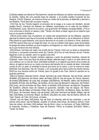 1º Crónicas-217
[13].Este estaba con David en Pas Dammim, donde los filisteos se habían concentrado para
la batalla. Había allí una parcela toda de cebada, y el pueblo estaba huyendo de los
filisteos. [14].El, Eleazar, se mantuvo firme en medio de la parcela, la defendió y derrotó a
los filisteos. Yavé obró allí una gran victoria.
[15].Tres de los Treinta bajaron al principio de la siega a la cueva de Adullam, donde
estaba David, mientras los filisteos se hallaban acampados en el valle de los Rafaím.
[16].Estando, pues, David en la cueva, una guarnición de filisteos ocupaba Belén. [17].Le
vino entonces a David un deseo y dijo: *Quién me diera a beber agua de la cisterna que
hay en la puerta de Belén.+
[18].Al punto estos tres irrumpieron en medio del campamento de los filisteos, sacaron
agua de la cisterna que hay en la puerta de Belén, se la llevaron y se la ofrecieron a David.
Pero David no quiso beberla, sino que la derramó en el suelo y la ofreció a Yavé, diciendo:
[19].*No quiera Dios que yo haga tal cosa, no voy yo a beber esta agua, pues sería beber
la sangre de estos hombres, ya que la trajeron arriesgando su vida.+ No quiso beberla. Esto
es lo que hicieron los tres héroes.
[20].Abisay, hermano de Joab, era el jefe de los Treinta. Hirió con su lanza a trescientos
hombres y conquistó renombre entre los Treinta. [21].Fue el más famoso de los Treinta,
llegando a ser su capitán, pero no igualó a los tres.
[22].Benaías, hijo de Yoyada, hombre valeroso y autor de grandes hazañas, natural de
Cabseel, mató a los dos hijos de Ariel de Moab; además bajó y mató a un león dentro de
una cisterna, en un día de nieve. [23].Mató también a un egipcio que tenía cinco codos de
altura; el egipcio tenía en su mano una lanza del tamaño de un enjullo de telar. Arremetió
contra él con un palo, le arrebató la lanza que tenía en la mano, y con la misma lo mató.
[24].Esto hizo Banaías, hijo de Yoyada, y se conquistó gran fama entre los treinta héroes.
[25].Fue muy famoso entre los Treinta, pero no igualó a los Tres. David lo admitió en su
guardia personal.
[26].Los héroes valientes fueron: Azael, hermano de Joab; Elkanan, hijo de Dodó, natural
de Belén; [27].Sammot, de Harod; Jeles, de Pelet; [28].Irá, hijo de Iques, de Tecoa; Abiezer,
de Anatot; [29].Sibeka, de Jusá; Ilay, el ajojita; [30].Mahray, de Netofá; Jéled, hijo de Baaná,
de Netofá; [31].Itai, hijo de Ribay, de Guibea, de los hijos de Benjamín; Benaías, de Piraton;
[32].Juray, de los torrentes de Gas; Abiel, el arbatita; [33].Azmavet, de Bajurim; Elyajabá,
de Saalbón; [34].los hijos de Gasem el guisonita; Jonatán, hijo de Sagué, de Haror;
[35].Ajiam, hijo de Sakar, el Haratita; Elifal, hijo de Ur; [36].Efer, de Mekerá; Ajías, de Giloh;
[37].Jesró, de Carmelo; Naray, hijo de Esbay; [38].Joel, hermano de Natán; Mibjar, hijo de
Agrí; [39].Seleq, el amonita; Najraí, de Berot, escudero de Joab, hijo de Salvia; [40].Irá, de
Yatir; Gareb, de Yatir; [41].Urías, el heteo.
Zabad, hijo de Ajlay; [42].Adina, hijo de Sizá, el rubenita, jefe de los rubenitas, y con él
treinta; [43].Janan, hijo de Maaká, Josafat, el mitnita; [44].Uzías, de Astarot; Sama y Yoel,
hijos de Jotam, de Aroer; [45].Jediael, hijo de Simrí; Joya, su hermano, el Tisita; [46].Eliel,
el majavita; Yeribay y Yosabías, hijos de Elanam, Yitmá, el moabita; [47].Eliel, Obde y
Yasiel, de Sobá.
CAPÍTULO 12
LOS PRIMEROS PARTIDARIOS DE DAVID
 