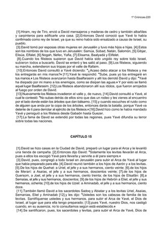 1º Crónicas-220
[1].Hiram, rey de Tiro, envió a David mensajeros y maderas de cedro y también albañiles
y carpinteros para edificarle una casa. [2].Entonces David conoció que Yavé lo había
confirmado como rey de Israel, ya que su reino había sido ensalzado a causa de Israel, su
pueblo.
[3].David tomó por esposas otras mujeres en Jerusalén y tuvo más hijos e hijas. [4].Estos
son los nombres de los que tuvo en Jerusalén: Samúa, Sobad, Natán, Salomón, [5].Gibjar,
Elisúa, Elfalet, [6].Nogah, Nefec, Yafia, [7].Elisama, Baalyadá y Elifelet.
[8].Cuando los filisteos supieron que David había sido ungido rey sobre todo Israel,
subieron todos a buscarlo. David se enteró y les salió al paso. [9].Los filisteos, siguiendo
su marcha, extendieron sus tropas por el valle de Rafaim.
[10].Entonces David consultó a Yavé diciendo: *¿Acaso debo atacar a los filisteos y me
los entregarás en mis manos?+ [11].Yavé le respondió: *Sube, pues yo los entregaré en
tus manos.+ Los filisteos avanzaron hasta Baalfarasim y allí los derrotó David y dijo: *Yavé
ha disipado por mi mano a los enemigos, como se disipan las aguas.+ Y por esto se llamó
aquel lugar Baalfarasim. [12].Los filisteos abandonaron allí sus ídolos, que fueron arrojados
al fuego por orden de David.
[13].Nuevamente los filisteos invadieron el valle y, de nuevo, [14].David consultó a Yavé, el
cual le contestó: *No subas detrás de ellos sino que das un rodeo y les vienes al encuentro
por el lado donde están los árboles que dan bálsamo, [15].y cuando escuches el ruido como
de alguien que anda por la copa de los árboles, entonces darás la batalla, porque Yavé va
delante de ti para derrotar al ejército de los filisteos.+ [16].David hizo como le había mandado
Yavé y persiguió a los filisteos desde Gabaón hasta Guezer.
[17].La fama de David se extendió por todas las regiones, pues Yavé difundía su terror
sobre todas las naciones.
CAPÍTULO 15
[1].David se hizo casas en la Ciudad de David, preparó un lugar para el Arca y le levantó
una tienda de campaña. [2].Entonces dijo David: *Solamente los levitas llevarán el Arca,
pues a ellos los escogió Yavé para llevarla y servirle a él para siempre.+
[3].David, pues, congregó a todo Israel en Jerusalén para subir el Arca de Yavé al lugar
que había preparado para ella. [4].David reunió también a los hijos de Aarón y a los levitas.
[5].De los hijos de Quehat: a Uriel, el jefe y a sus hermanos, ciento veinte; [6].de los hijos
de Merarí: a Asaías, el jefe y a sus hermanos, doscientos veinte; [7].de los hijos de
Guersom, a Joel, el jefe y a sus hermanos, ciento treinta; de los hijos de Elisafán: [8].a
Semaías, el jefe y sus hermanos, doscientos; [9].de los hijos de Hebrón a Eliel, el jefe y sus
hermanos, ochenta; [10].de los hijos de Uziel: a Aminadab, el jefe y a sus hermanos, ciento
doce.
[11].También llamó David a los sacerdotes Sadoq y Abiatar y a los levitas Uriel, Asaías,
Semanias, Eliel y Aminadab [12].y les dijo: *Ustedes son los cabezas de familia de los
levitas. Santifíquense ustedes y sus hermanos, para subir el Arca de Yavé, el Dios de
Israel, al lugar que para ella tengo preparado; [13].pues Yavé, nuestro Dios, nos castigó
cuando, en su ausencia, no lo consultamos según está establecido.+
[14].Se santificaron, pues, los sacerdotes y levitas, para subir el Arca de Yavé, Dios de
 