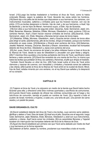 1º Crónicas-221
Israel. [15].Luego los levitas trasladaron a hombros el Arca de Yavé, como lo había
ordenado Moisés, según la palabra de Yavé, llevando las varas sobre los hombros.
[16].David dijo a los jefes de los levitas que dispusieran a sus hermanos, los cantores, con
instrumentos musicales, salterios y címbalos para que los hicieran resonar, con voz de
júbilo. [17].Los levitas designaron a Hemán, hijo de Joel; y de sus hermanos, a Asaf, hijo
de Berekías; y de los hijos de Merarí, hermanos suyos, a Etán, hijo de Quisaías.
[18].Con ellos a sus hermanos de segundo orden: Zacarías, Aziel, Semiramot, Jejiel, Uni,
Eliab, Bananías, Maseías, Matatías, Elifele, Micneas, Obededom y Jeiel, porteros. [19].Los
cantores Heman, Asaf y Etam hacían resonar címbalos de bronce. [20].Zacarías, Uziel,
Semiramot, Jejiel, Uní, Eliab, Maseías y Benaías tenían arpas de tonos bajos.
[21].Matatías, Elifele, Micneas, Obededom, Jeiel y Ozazías tenían cítaras de tonos altos
para dirigir el canto. [22].Kenonías, jefe de los levitas, dirigía el traslado, porque era hombre
entendido en esas cosas. [23].Berekías y Elcaná eran porteros del Arca. [24].Sebanías,
Josafat, Nataniel, Amasay, Zacarías, Benaías y Eliezer, sacerdotes, tocaban las trompetas
delante del Arca de Dios. Obededom y Jejías eran porteros del arca.
[25].Así, pues, David, los ancianos de Israel y los jefes militares fueron a traer el Arca de
la Alianza de Yavé, desde la casa de Obededom a Jerusalén con gran fiesta y alegría.
[26].Y mientras Dios ayudaba a los levitas portadores del Arca de Yavé, sacrificaron siete
terneros y siete carneros. [27].David iba revestido de una manta de lino fino, lo mismo que
todos los levitas que portaban el Arca, los cantores y Kenonías, el jefe que dirigía el traslado.
También David llevaba un efod de lino. [28].Todo Israel subía el Arca de Yavé entre
clamores y resonar de cuernos, con trompetas y címbalos y haciendo sonar los salterios
y las cítaras. [29].Cuando el Arca de la Alianza de Yavé entró en la ciudad de David, Micol,
hija de Saúl, estaba mirando por una ventana; vio al rey David que saltaba y lo despreció
en su corazón.
CAPÍTULO 16
[1].Trajeron el Arca de Yavé y la colocaron en medio de la tienda que David había hecho
levantar para ella; y ofrecieron ante Dios víctimas quemadas y sacrificios de comuniones.
[2].Cuando David hubo acabado de ofrecer las víctimas consumidas por el fuego y los
sacrificios de comunión, bendijo al pueblo en nombre de Yavé, [3].y repartió a todo el
pueblo de Israel, hombres y mujeres, a cada uno, una torta de pan, una porción de carne
asada y un pastel de pasas.
DAVID ORGANIZA EL CULTO
[4].David estableció delante del Arca de Yavé a los levitas, cuyo servicio sería celebrar,
glorificar y alabar a Yavé, Dios de Israel. [5].Asaf era el jefe; Zacarías era el segundo; luego
Uziel, Semiramot, Jejiel, Matatías, Eliab, Benaías, Obededom y Jeiel con sus instrumentos,
salterios y cítaras. Asaf hacía sonar los címbalos. [6].Los sacerdotes Benaías y Yajaziel
tocaban sin interrupción las trompetas delante del Arca de la Alianza de Dios.
[7].Aquel día David estableció por primera vez que Yavé sería alabado por medio de Asaf
y sus hermanos en la forma siguiente:
[8].Celebren al Señor, alaben su nombre, proclamen sus maravillas a todo el mundo.
 