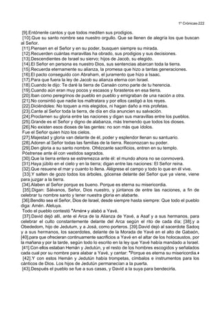 1º Crónicas-222
[9].Entónenle cantos y que todos mediten sus prodigios.
[10].Que su santo nombre sea nuestro orgullo. Que se llenen de alegría los que buscan
al Señor.
[11].Piensen en el Señor y en su poder, busquen siempre su mirada.
[12].Recuerden cuántas maravillas ha obrado, sus prodigios y sus decisiones.
[13].Descendientes de Israel su siervo; hijos de Jacob, su elegido.
[14].El Señor en persona es nuestro Dios, sus sentencias abarcan toda la tierra.
[15].Recuerda eternamente su alianza, la promesa que hizo a tantas generaciones.
[16].El pacto conseguido con Abraham, el juramento que hizo a Isaac.
[17].Para que fuera la ley de Jacob su alianza eterna con Israel.
[18].Cuando le dijo: Te daré la tierra de Canaán como parte de tu herencia.
[19].Cuando aún eran muy pocos y escasos y forasteros en esa tierra.
[20].Iban como peregrinos de pueblo en pueblo y emigraban de una nación a otra.
[21].No consintió que nadie los maltratara y por ellos castigó a los reyes.
[22].Diciéndoles: No toquen a mis elegidos, ni hagan daño a mis profetas.
[23].Cante al Señor toda la tierra, de día en día anuncien su salvación.
[24].Proclamen su gloria entre las naciones y digan sus maravillas entre los pueblos.
[25].Grande es el Señor y digno de alabanza, más tremendo que todos los dioses.
[26].No existen esos dioses de las gentes: no son más que ídolos.
Fue el Señor quien hizo los cielos.
[27].Majestad y gloria van delante de él, poder y esplendor llenan su santuario.
[28].Adoren al Señor todas las familias de la tierra. Reconozcan su poder.
[29].Den gloria a su santo nombre. Ofrézcanle sacrificios, entren en su templo.
Póstrense ante él con vestidos sagrados.
[30].Que la tierra entera se estremezca ante él: el mundo ahora no se conmoverá.
[31].Haya júbilo en el cielo y en la tierra; digan entre las naciones: El Señor reina.
[32].Que resuene el mar y cuanto lo llena. Alégrese el campo y todo lo que en él vive.
[33].Y salten de gozo todos los árboles, gócense delante del Señor que ya viene, viene
para juzgar a la tierra.
[34].Alaben al Señor porque es bueno. Porque es eterna su misericordia.
[35].Digan: Sálvanos, Señor, Dios nuestro, y júntanos de entre las naciones, a fin de
celebrar tu nombre santo y tener nuestra gloria en alabarte.
[36].Bendito sea el Señor, Dios de Israel, desde siempre hasta siempre: Que todo el pueblo
diga: Amén. Aleluya.
Todo el pueblo contestó *Amén+ y alabó a Yavé.
[37].David dejó allí, ante el Arca de la Alianza de Yavé, a Asaf y a sus hermanos, para
celebrar el culto constantemente delante del Arca según el rito de cada día; [38].y a
Obededom, hijo de Jedutum, y a Josá, como porteros. [39].David dejó al sacerdote Sadoq
y a sus hermanos, los sacerdotes, delante de la Morada de Yavé en el alto de Gabaón,
[40].para que ofrecieran continuamente sacrificios a Yavé en el altar de los holocaustos, por
la mañana y por la tarde, según todo lo escrito en la ley que Yavé había mandado a Israel.
[41].Con ellos estaban Hemán y Jedutún, y el resto de los hombres escogidos y señalados
cada cual por su nombre para alabar a Yavé, y cantar: *Porque es eterna su misericordia.+
[42].Y con estos Hemán y Jedutún había trompetas, címbalos e instrumentos para los
cánticos de Dios. Los hijos de Jedutún permanecían a la puerta.
[43].Después el pueblo se fue a sus casas, y David a la suya para bendecirla.
 