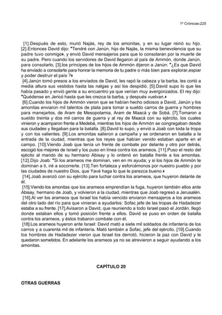 1º Crónicas-225
[1].Después de esto, murió Najás, rey de los amonitas, y en su lugar reinó su hijo.
[2].Entonces David dijo: *Tendré con Janún, hijo de Najás, la misma benevolencia que su
padre tuvo conmigo+, y envió David mensajeros para que lo consolaran por la muerte de
su padre. Pero cuando los servidores de David llegaron al país de Ammón, donde Janún,
para consolarlo, [3].los príncipes de los hijos de Ammón dijeron a Janún: *¿Es que David
ha enviado a consolarte para honrar la memoria de tu padre o más bien para explorar,espiar
y poder destruir el país ?+
[4].Janún tomó presos a los enviados de David, les rapó la cabeza y la barba, les cortó a
media altura sus vestidos hasta las nalgas y así los despidió. [5].David supo lo que les
había pasado y envió gente a su encuentro ya que venían muy avergonzados. El rey dijo:
*Quédense en Jericó hasta que les crezca la barba, y después vuelvan.+
[6].Cuando los hijos de Ammón vieron que se habían hecho odiosos a David, Janún y los
amonitas enviaron mil talentos de plata para tomar a sueldo carros de guerra y hombres
para manejarlos, de Aram de Mesopotamia, Aram de Maacá y de Sobá. [7].Tomaron a
sueldo treinta y dos mil carros de guerra y al rey de Maacá con su ejército, los cuales
vinieron y acamparon frente a Medebá, mientras los hijos de Ammón se congregaban desde
sus ciudades y llegaban para la batalla. [8].David lo supo, y envió a Joab con toda la tropa
y con los valientes. [9].Los amonitas salieron a campaña y se ordenaron en batalla a la
entrada de la ciudad, mientras que los reyes que habían venido estaban aparte en el
campo. [10].Viendo Joab que tenía un frente de combate por delante y otro por detrás,
escogió los mejores de Israel y los puso en línea contra los arameos. [11].Puso el resto del
ejécito al mando de su hermano Abisay y lo ordenó en batalla frente a los amonitas.
[12].Dijo Joab: *Si los arameos me dominan, ven en mi ayuda; y si los hijos de Ammón te
dominan a ti, iré a socorrerte. [13].Ten fortaleza y esforcémonos por nuestro pueblo y por
las ciudades de nuestro Dios, que Yavé haga lo que le parezca bueno.+
[14].Joab avanzó con su ejército para luchar contra los arameos, que huyeron delante de
él.
[15].Viendo los amonitas que los arameos emprendían la fuga, huyeron también ellos ante
Abisay, hermano de Joab, y volvieron a la ciudad, mientras que Joab regresó a Jerusalén.
[16].Al ver los arameos que Israel los había vencido enviaron mensajeros a los arameos
del otro lado del río para que vinieran a ayudarlos: Sofac jefe de las tropas de Hadadezer
estaba a su frente. [17].Avisaron a David, que reuniendo a todo Israel pasó el Jordán, llegó
donde estaban ellos y tomó posición frente a ellos. David se puso en orden de batalla
contra los arameos, y éstos trabaron combate con él.
[18].Los arameos huyeron ante Israel: David mató a siete mil soldados de infantería de los
carros y a cuarenta mil de infantería. Mató también a Sofac, jefe del ejército. [19].Cuando
los hombres de Hadadezer vieron que Israel los derrotó, hicieron la paz con David y le
quedaron sometidos. En adelante los arameos ya no se atrevieron a seguir ayudando a los
amonitas.
CAPÍTULO 20
OTRAS GUERRAS
 