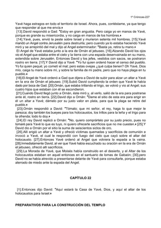 1º Crónicas-227
Yavé haga estragos en todo el territorio de Israel. Ahora, pues, contéstame, ya que tengo
que responder al que me envía.+
[13].David respondió a Gad: *Estoy en gran angustia. Pero caiga yo en manos de Yavé,
porque es grande su misericordia, y no caiga en manos de los hombres.+
[14].Yavé, pues, envió la peste sobre Israel y murieron setenta mil hombres. [15].Yavé
mandó un Angel contra Jerusalén para destruirla; pero cuando ya lo estaba haciendo Yavé
miró y se arrepintió del mal y dijo al Angel exterminador: *Basta ya, retira tu mano.+
El Angel de Yavé estaba junto a la era de Ornán el jebuseo. [16].Alzando David los ojos
vio el Angel que estaba entre el cielo y la tierra con una espada desenvainada en su mano,
extendida sobre Jerusalén. Entonces David y los jefes, vestidos con sacos, se postraron
rostro en tierra. [17].Y David dijo a Yavé: *Yo fui quien ordenó hacer el censo del pueblo.
Yo fui quien pequé; yo cometí el mal; pero estas ovejas ¿qué culpa tienen? Oh Yavé, Dios
mío, caiga tu mano sobre mí, y sobre la familia de mi padre, pero que no haya plaga en tu
pueblo.+
[18].El Angel de Yavé ordenó a Gad que dijera a David de subir para alzar un altar a Yavé
en la era de Ornán el jebuseo. [19].Subió David cumpliendo la orden que Yavé le había
dado por boca de Gad. [20].Ornán, que estaba trillando el trigo, se volvió y vio al Angel; sus
cuatro hijos que estaban con él se escondieron.
[21].Cuando David llegó junto a Ornán, éste miró y, al verlo, salió de la era para postrarse
ante él, rostro en tierra. [22].David dijo a Ornán: *Dame el sitio de esta era para erigir en
él un altar a Yavé; dámelo por su justo valor en plata, para que la plaga se retire del
pueblo.+
[23].Ornán respondió a David: *Tómalo; que mi señor, el rey, haga lo que mejor le
parezca; doy también los bueyes para los holocaustos, los trillos para la leña y el trigo para
la ofrenda; todo lo doy.+
[24].El rey David replicó a Ornán: *No, quiero comprártelo por su justo precio, pues no
tomaré para Yavé lo que es tuyo, ni quiero ofrecerle sacrificios que no me cuesten.+ [25].Y
David dio a Ornán por el sitio la suma de seiscientos siclos de oro.
[26].Allí erigió un altar a Yavé y ofreció víctimas quemadas y sacrificios de comunión e
invocó a Yavé, el cual le respondió con fuego del cielo que cayó sobre el altar del
holocausto. [27].Entonces Yavé ordenó al Angel que volviera la espada a la vaina.
[28].Inmediatamente David, al ver que Yavé había escuchado su oración en la era de Ornán
el jebuseo, ofreció allí sacrificios.
[29].La Morada de Yavé, que Moisés había construido en el desierto, y el Altar de los
holocaustos estaban en aquel entonces en el santuario de lomas de Gabaón; [30].pero
David no se había atrevido a presentarse delante de Yavé para consultarle, porque estaba
aterrado de miedo ante la espada del Angel.
CAPÍTULO 22
[1].Entonces dijo David: *Aquí estará la Casa de Yavé, Dios, y aquí el altar de los
holocaustos para Israel.+
PREPARATIVOS PARA LA CONSTRUCCIÓN DEL TEMPLO
 