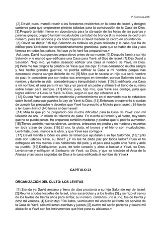 1º Crónicas-228
[2].David, pues, mandó reunir a los forasteros residentes en la tierra de Israel, y designó
canteros para que preparasen piedras talladas para la construcción de la Casa de Dios.
[3].Preparó también hierro en abundancia para la clavazón de las hojas de las puertas y
para las grapas; preparó también incalculable cantidad de bronce [4].y madera de cedro sin
número, pues los sidonios y los tirios trajeron a David madera de cedro en abundancia.
[5].David se decía: *Mi hijo Salomón es todavía un joven delicado y la casa que ha de
edificar para Yavé debe ser extraordinariamente grandiosa, para que se hable de ella y sea
famosa en todos los países. Así que yo le haré los preparativos.+
Así, pues, David hizo grandes preparativos antes de su muerte. [6].Después llamó a su hijo
Salomón y le mandó que edificase una Casa para Yavé, el Dios de Israel. [7].Dijo David a
Salomón: *Hijo mío, yo había deseado edificar una Casa al nombre de Yavé, mi Dios.
[8].Pero me fue dirigida la palabra de Yavé que me dijo: Tú has derramado mucha sangre
y has hecho grandes guerras; no podrás edificar la Casa a mi nombre porque has
derramado mucha sangre delante de mí. [9].Mira que te nacerá un hijo que será hombre
de paz; le concederé paz con todos sus enemigos en derredor, porque Salomón será su
nombre, y durante su vida concederé paz y tranquilidad a Israel. [10].El edificará una Casa
a mi nombre; él será para mí un hijo y yo para él un padre y afirmaré el trono de su reino
sobre Israel para siempre. [11].Ahora, pues, hijo mío, que Yavé sea contigo, para que
logres edificar la Casa de Yavé, tu Dios, según lo que dijo referente a ti.
[12].Quiera Yavé concederte prudencia y entendimiento en el momento que te establece
sobre Israel, para que guardes la Ley de Yavé tu Dios. [13].Entonces prosperarás si cuidas
de cumplir los preceptos y decretos que Yavé ha prescrito a Moisés para Israel. ¡Sé fuerte
y ten buen ánimo! ¡No temas ni desmayes!
[14].Mira lo que yo he preparado con mucha dificultad para la Casa de Yavé: cien mil
talentos de oro, un millón de talentos de plata. En cuanto al bronce y al hierro, hay tanto
que no se puede contar. He preparado también maderas y piedras que tú podrás aumentar.
[15].Tienes también muchos obreros, canteros, artesanos en piedra y en madera y expertos
en toda clase de obras. [16].El oro, la plata, el bronce y el hierro son incalculables.
Levántate, pues, manos a la obra, y que Yavé sea contigo.+
[17].David mandó a todos los jefes de Israel que ayudaran a su hijo Salomón. [18].*¿No
está con ustedes Yavé, su Dios? ¿Y no les ha dado paz por todos lados? Pues él ha
entregado en mis manos a los habitantes del país; y el país está sujeto ante Yavé y ante
su pueblo. [19].Dedíquense, pues, de todo corazón y alma a buscar a Yavé, su Dios.
Levántense y edifiquen el Santuario de Yavé, su Dios, y que se traslade el Arca de la
Alianza y las cosas sagradas de Dios a la casa edificada al nombre de Yavé.+
CAPÍTULO 23
ORGANIZACIÓN DEL CULTO: LOS LEVITAS
[1].Siendo ya David anciano y lleno de días proclamó a su hijo Salomón rey de Israel.
[2].Reunió a todos los jefes de Israel, a los sacerdotes y a los levitas [3].y se hizo el censo
de los levitas de treinta años para arriba; su número, contados uno a uno, fue de treinta y
ocho mil varones. [4].David dijo: *De éstos, veinticuatro mil estarán al frente del servicio de
la Casa de Yavé, seis mil serán escribas y jueces; [5].cuatro mil serán porteros y cuatro mil
alabarán a Yavé con los instrumentos que hice para su alabanza.+
 