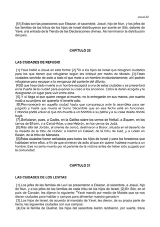 Josué-22
[51].Estas son las posesiones que Eleazar, el sacerdote, Josué, hijo de Nun, y los jefes de
las familias de las tribus de los hijos de Israel distribuyeron por suerte en Silo, delante de
Yavé, a la entrada de la Tienda de las Declaraciones divinas. Así terminaron la distribución
del país.
CAPÍTULO 20
LAS CIUDADES DE REFUGIO
[1].Yavé habló a Josué en esta forma: [2].*Di a los hijos de Israel que designen ciudades
para los que tienen que refugiarse según les indiqué por medio de Moisés. [3].Estas
ciudades servirán de asilo a todo el que mate a un hombre involuntariamente; ahí podrán
refugiarse para escapar a la venganza del pariente del difunto.
[4].El que haya dado muerte a un hombre escapará a una de estas ciudades y se presentará
en la Puerta de la ciudad para exponer su caso a los ancianos. Estos le darán acogida y le
designarán un lugar para vivir entre ellos.
[5].Y si llega el que quiere vengar al muerto, no lo entregarán en sus manos, por cuanto
mató a su prójimo sin quererlo ni tenerle odio.
[6].Permanecerá en aquella ciudad hasta que comparezca ante la asamblea para ser
juzgado y hasta que muera el Sumo Sacerdote que en esa fecha esté en funciones.
Entonces podrá volver el que dio muerte a un hombre a su patria y a su casa desde donde
huyó.
[7].Señalaron, pues, a Cadés, en la Galilea sobre los cerros de Neftalí, a Siquem, en los
cerros de Efraím, y a Cariat-Arbe, o sea Hebrón, en los cerros de Judá.
[8].Más allá del Jordán, al oriente de Jericó, destinaron a Bosor, situada en el desierto de
la meseta de la tribu de Rubén; a Ramot en Galaad, de la tribu de Gad, y a Golán en
Basán, de la tribu de Manasés.
[9].Estas ciudades fueron señaladas para todos los hijos de Israel y para los forasteros que
habitaban entre ellos, a fin de que sirvieran de asilo al que sin querer hubiese muerto a un
hombre. Ese no sería muerto por el pariente de la víctima antes de haber sido juzgado por
la comunidad.
CAPÍTULO 21
LAS CIUDADES DE LOS LEVITAS
[1].Los jefes de las familias de Leví se presentaron a Eleazar, el sacerdote, a Josué, hijo
de Nun, y a los jefes de las familias de cada tribu de los hijos de Israel. [2].En Silo, en el
país de Canaán, les dijeron lo siguiente: *Yavé mandó por medio de Moisés que se nos
dieran ciudades para habitar y campos para alimentar nuestro ganado.+
[3].Los hijos de Israel, de acuerdo al mandato de Yavé, les dieron, de su propia parte de
tierra, las siguientes ciudades con sus campos:
[4].De la familia de Quehat, los hijos del sacerdote Aarón recibieron, por suerte, trece
 
