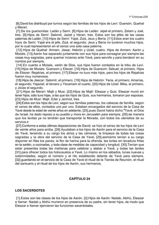 1º Crónicas-229
[6].David los distribuyó por turnos según las familias de los hijos de Leví: Guersón, Quehat
y Merarí.
[7].De los guersonitas: Ladán y Semí. [8].Hijos de Ladán: Jejiel el primero, Zetam y Joel,
tres. [9].Hijos de Semí: Selomit, Jaziel y Heran, tres. Estos son los jefes de las casas
paternas de Ladán. [10].Hijos de Semí: Yajat, Zizá, Jeus y Bería. [11].Estos eran los cuatro
hijos de Semí: Yajat era el jefe, Zizá, el segundo; Jeus y Bería no tuvieron muchos hijos,
por lo cual representaron en el censo una sola casa paterna.
[12].Hijos de Quehat: Amram, Jisear, Hebrón y Uziel, cuatro. Hijos de Amram: Aarón y
Moisés. [13].Aarón fue separado juntamente con sus hijos para consagrar por siempre las
cosas muy sagradas, para quemar incienso ante Yavé, para servirlo y para bendecir en su
nombre por siempre.
[14].En cuanto a Moisés, varón de Dios, sus hijos fueron contados en la tribu de Leví.
[15].Hijos de Moisés: Guersom y Eliezer. [16].Hijos de Guersom: Sebuel, el primero. Hijos
de Eliezer: Rejabías, el primero. [17].Eliezer no tuvo más hijos, pero los hijos de Rejabías
fueron muy numerosos.
[18].Hijos de Jisecar: Selomit, el primero. [19].Hijos de Hebrón: Yeria, el primero; Amarías,
el segundo; Yajaziel, el tercero y Yecamam el cuarto. [20].Hijos de Uziel: Mika, el primero,
y Jisías el segundo.
[21].Hijos de Merarí: Majlí y Musi. [22].Hijos de Majlí: Eleazar y Quis. Eleazar murió sin
tener hijos; sólo tuvo hijas, a las que los hijos de Quis, sus hermanos, tomaron por esposas.
[23].Hijos de Musí: Majlí, Eder y Jerimot, tres.
[24].Estos son los hijos de Leví, según sus familias paternas, los cabezas de familIa, según
el censo de ellos, contados uno por uno. Estaban encargados del servicio de la Casa de
Yavé desde la edad de veinte años en adelante, [25].pues David había dicho:*Yavé, el Dios
de Israel, ha dado reposo a su pueblo y mora en Jerusalén para siempre, [26].de manera
que los levitas ya no tendrán que transportar la Morada, con todos los utensilios de su
servicio.+
[27].Conforme a estas últimas disposiciones de David, se hizo el censo de los hijos de Leví
de veinte años para arriba. [28].Ayudaban a los hijos de Aarón para el servicio de la Casa
de Yavé, teniendo a su cargo los atrios y las cámaras, la limpieza de todas las cosas
sagradas y la obra del servicio de la Casa de Yavé; [29].asimismo tenían a su cargo
disponer en filas los panes, la flor de harina para la ofrenda, las tortas sin levadura fritas
en la sartén, o cocinadas, y toda clase de medidas de capacidad y longitud. [30].Tenían que
estar presentes todas las mañanas para celebrar y alabar a Yavé, y todas las tardes
[31].para ofrecer todos los holocaustos a Yavé. Lo mismo en los sábados, lunas nuevas y
solemnidades, según el número y el rito establecido delante de Yavé para siempre,
[32].guardando en el servicio de la Casa de Yavé el ritual de la Tienda de Reunión, el ritual
del santuario y el ritual de los hijos de Aarón, sus hermanos.
CAPÍTULO 24
LOS SACERDOTES
[1].Estas son las clases de los hijos de Aarón. [2].Hijos de Aarón: Nadab, Abihú, Eleazar
e Itamar. Nadab y Abihú murieron en presencia de su padre, sin tener hijos, de modo que
Eleazar e Itamar ejercieron las funciones sacerdotales.
 