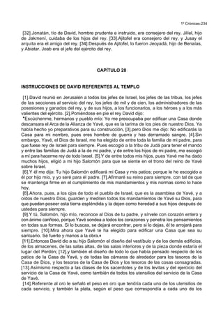 1º Crónicas-234
[32].Jonatán, tío de David, hombre prudente e instruido, era consejero del rey. Jilíel, hijo
de Jakmení, cuidaba de los hijos del rey. [33].Ajitofel era consejero del rey, y Jusay el
arquita era el amigo del rey. [34].Después de Ajitofel, lo fueron Jeoyadá, hijo de Benaías,
y Abiatar. Joab era el jefe del ejército del rey.
CAPÍTULO 28
INSTRUCCIONES DE DAVID REFERENTES AL TEMPLO
[1].David reunió en Jerusalén a todos los jefes de Israel, los jefes de las tribus, los jefes
de las secciones al servicio del rey, los jefes de mil y de cien, los administradores de las
posesiones y ganados del rey, y de sus hijos, a los funcionarios, a los héroes y a los más
valientes del ejército. [2].Poniéndose en pie el rey David dijo:
*Escúchenme, hermanos y pueblo mío: Yo me preocupaba por edificar una Casa donde
descansara el Arca de la Alianza de Yavé, que es la tarima de los pies de nuestro Dios. Ya
había hecho yo preparativos para su construcción, [3].pero Dios me dijo: No edificarás la
Casa para mi nombre, pues eres hombre de guerra y has derramado sangre. [4].Sin
embargo, Yavé, el Dios de Israel, me ha elegido de entre toda la familia de mi padre, para
que fuese rey de Israel para siempre. Pues escogió a la tribu de Judá para tener el mando
y entre las familias de Judá a la de mi padre, y de entre los hijos de mi padre, me escogió
a mí para hacerme rey de todo Israel. [5].Y de entre todos mis hijos, pues Yavé me ha dado
muchos hijos, eligió a mi hijo Salomón para que se siente en el trono del reino de Yavé
sobre Israel.
[6].Y él me dijo: Tu hijo Salomón edificará mi Casa y mis patios; porque le he escogido a
él por hijo mío, y yo seré para él padre. [7].Afirmaré su reino para siempre, con tal de que
se mantenga firme en el cumplimiento de mis mandamientos y mis normas como lo hace
hoy.
[8].Ahora, pues, a los ojos de todo el pueblo de Israel, que es la asamblea de Yavé, y a
oídos de nuestro Dios, guarden y mediten todos los mandamientos de Yavé su Dios, para
que puedan poseer esta tierra espléndida y la dejen como heredad a sus hijos después de
ustedes para siempre.
[9].Y tú, Salomón, hijo mío, reconoce al Dios de tu padre, y sírvele con corazón entero y
con ánimo cariñoso, porque Yavé sondea a todos los corazones y penetra los pensamientos
en todas sus formas. Si lo buscas, se dejará encontrar, pero si lo dejas, él te arrojará para
siempre. [10].Mira ahora que Yavé te ha elegido para edificar una Casa que sea su
santuario. Sé fuerte y manos a la obra.+
[11].Entonces David dio a su hijo Salomón el diseño del vestíbulo y de los demás edificios,
de los almacenes, de las salas altas, de las salas interiores y de la pieza donde estaría el
lugar del Perdón; [12].y también el diseño de todo lo que había pensado respecto de los
patios de la Casa de Yavé, y de todas las cámaras de alrededor para los tesoros de la
Casa de Dios, y los tesoros de la Casa de Dios y los tesoros de las cosas consagradas.
[13].Asimismo respecto a las clases de los sacerdotes y de los levitas y del ejercicio del
servicio de la Casa de Yavé, como también de todos los utensilios del servicio de la Casa
de Yavé.
[14].Referente al oro le señaló el peso en oro que tendría cada uno de los utensilios de
cada servicio, y también la plata, según el peso que correspondía a cada uno de los
 
