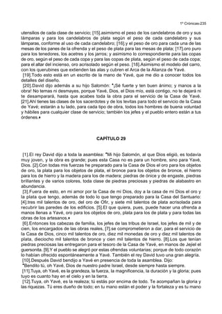 1º Crónicas-235
utensilios de cada clase de servicio; [15].asimismo el peso de los candelabros de oro y sus
lámparas y para los candelabros de plata según el peso de cada candelabro y sus
lámparas, conforme al uso de cada candelabro; [16].y el peso de oro para cada una de las
mesas de los panes de la ofrenda y el peso de plata para las mesas de plata; [17].oro puro
para los tenedores, los acetres y los jarros; y asimismo lo correspondiente para las copas
de oro, según el peso de cada copa y para las copas de plata, según el peso de cada copa;
para el altar del incienso, oro acrisolado según el peso. [18].Asimismo el modelo del carro,
con los querubines que extienden las alas y cubren el Arca de la Alianza de Yavé.
[19].Todo esto está en un escrito de la mano de Yavé, que me dio a conocer todos los
detalles del diseño.
[20].David dijo además a su hijo Salomón: *¡Sé fuerte y ten buen ánimo; y manos a la
obra! No temas ni desmayes, porque Yavé, Dios, el Dios mío, está contigo, no te dejará ni
te desamparará, hasta que acabes toda la obra para el servicio de la Casa de Yavé.
[21].Ahí tienes las clases de los sacerdotes y de los levitas para todo el servicio de la Casa
de Yavé; estarán a tu lado, para cada tipo de obra, todos los hombres de buena voluntad
y hábiles para cualquier clase de servicio; también los jefes y el pueblo entero están a tus
órdenes.+
CAPÍTULO 29
[1].El rey David dijo a toda la asamblea: *Mi hijo Salomón, al que Dios eligió, es todavía
muy joven, y la obra es grande; pues esta Casa no es para un hombre, sino para Yavé,
Dios. [2].Con todas mis fuerzas he preparado para la Casa de Dios el oro para los objetos
de oro, la plata para los objetos de plata, el bronce para los objetos de bronce, el hierro
para los de hierro y la madera para los de madera; piedras de ónice y de engaste, piedras
brillantes y de varios colores, toda clase de piedras preciosas y piedras de alabastro en
abundancia.
[3].Fuera de esto, en mi amor por la Casa de mi Dios, doy a la casa de mi Dios el oro y
la plata que tengo, además de todo lo que tengo preparado para la Casa del Santuario:
[4].tres mil talentos de oro, del oro de Ofir, y siete mil talentos de plata acrisolada para
recubrir las paredes de los edificios. [5].El que quiera, pues, puede hacer una ofrenda a
manos llenas a Yavé, oro para los objetos de oro, plata para los de plata y para todas las
obras de los artesanos.+
[6].Entonces los cabezas de familia, los jefes de las tribus de Israel, los jefes de mil y de
cien, los encargados de las obras reales, [7].se comprometieron a dar, para el servicio de
la Casa de Dios, cinco mil talentos de oro, diez mil monedas de oro y diez mil talentos de
plata, dieciocho mil talentos de bronce y cien mil talentos de hierro. [8].Los que tenían
piedras preciosas las entregaron para el tesoro de la Casa de Yavé, en manos de Jejiel el
guersonita. [9].Y el pueblo se alegró por estas ofrendas voluntarias; porque de todo corazón
lo habían ofrecido espontáneamente a Yavé. También el rey David tuvo una gran alegría.
[10].Después David bendijo a Yavé en presencia de toda la asamblea. Dijo:
*Bendito tú, oh Yavé, Dios de nuestro padre Israel, desde siempre hasta siempre.
[11].Tuya, oh Yavé, es la grandeza, la fuerza, la magnificencia, la duración y la gloria; pues
tuyo es cuanto hay en el cielo y en la tierra.
[12].Tuya, oh Yavé, es la realeza; tú estás por encima de todo. Te acompañan la gloria y
las riquezas. Tú eres dueño de todo; en tu mano están el poder y la fortaleza y es tu mano
 