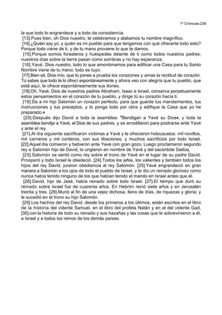 1º Crónicas-236
la que todo lo engrandece y a todo da consistencia.
[13].Pues bien, oh Dios nuestro, te celebramos y alabamos tu nombre magnífico.
[14].¿Quién soy yo, y quién es mi pueblo para que tengamos con qué ofrecerte todo esto?
Porque todo viene de ti, y de tu mano proviene lo que te damos.
[15].Porque somos forasteros y huéspedes delante de ti como todos nuestros padres;
nuestros días sobre la tierra pasan como sombras y no hay esperanza.
[16].Yavé, Dios nuestro, todo lo que amontonamos para edificar una Casa para tu Santo
Nombre viene de tu mano; todo es tuyo.
[17].Bien sé, Dios mío, que tú pones a prueba los corazones y amas la rectitud de corazón.
Tú sabes que todo te lo ofrecí espontáneamente y ahora veo con alegría que tu pueblo, que
está aquí, te ofrece espontáneamente sus dones.
[18].Oh, Yavé, Dios de nuestros padres Abraham, Isaac e Israel, conserva perpetuamente
estos pensamientos en el corazón de tu pueblo, y dirige tú su corazón hacia ti.
[19].Da a mi hijo Salomón un corazón perfecto, para que guarde tus mandamientos, tus
instrucciones y tus preceptos, y lo ponga todo por obra y edifique la Casa que yo he
preparado.+
[20].Después dijo David a toda la asamblea: *Bendigan a Yavé su Dios+, y toda la
asamblea bendijo a Yavé, el Dios de sus padres, y se arrodillaron para postrarse ante Yavé
y ante el rey.
[21].Al día siguiente sacrificaron víctimas a Yavé y le ofrecieron holocaustos: mil novillos,
mil carneros y mil corderos, con sus libaciones, y muchos sacrificios por todo Israel.
[22].Aquel día comieron y bebieron ante Yavé con gran gozo. Luego proclamaron segundo
rey a Salomón hijo de David, lo ungieron en nombre de Yavé y del sacerdote Sadoq.
[23].Salomón se sentó como rey sobre el trono de Yavé en el lugar de su padre David.
Prosperó y todo Israel le obedeció. [24].Todos los jefes, los valientes y también todos los
hijos del rey David, juraron obediencia al rey Salomón. [25].Yavé engrandeció en gran
manera a Salomón a los ojos de todo el pueblo de Israel, y le dio un reinado glorioso como
nunca había tenido ninguno de los que habían tenido el mando en Israel antes que él.
[26].David, hijo de Jesé, había reinado sobre todo Israel. [27].El tiempo que duró su
reinado sobre Israel fue de cuarenta años. En Hebrón reinó siete años y en Jerusalén
treinta y tres. [28].Murió al fin de una vejez dichosa, lleno de días, de riquezas y gloria; y
le sucedió en el trono su hijo Salomón.
[29].Los hechos del rey David, desde los primeros a los últimos, están escritos en el libro
de la historia del vidente Samuel, en el libro del profeta Natán y en el del vidente Gad,
[30].con la historia de todo su reinado y sus hazañas y las cosas que le sobrevinieron a él,
a Israel y a todos los reinos de los demás países.
 