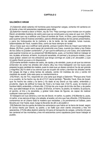 2º Crónicas-238
CAPÍTULO 2
SALOMÓN E HIRAM
[1].Salomón alistó setenta mil hombres para transportar cargas, ochenta mil canteros en
el monte y tres mil seiscientos capataces para ellos.
[2].Salomón mandó a decir a Hiram, rey de Tiro: *Haz conmigo como hiciste con mi padre
David, enviándole maderas de cedro para que se construyera una casa en que vivir. [3].Te
hago saber que voy a edificar una Casa al nombre de Yavé, mi Dios, para consagrársela,
para quemar ante él incienso aromático, para la ofrenda perpetua de los panes presentados,
y para los holocaustos de la mañana y de la tarde, de los sábados, lunas nuevas,
solemnidades de Yavé, nuestro Dios, como se hace siempre en Israel.
[4].La Casa que voy a edificar será grande, porque nuestro Dios es mayor que todos los
dioses. [5].Pero ¿quién será capaz de construirle una Casa, cuando los cielos y los Cielos
de los cielos no pueden contenerlo? ¿Y por qué le edificaría yo una Casa, sino solamente
para quemar incienso en su presencia? [6].Mándame, pues, un hombre hábil en trabajar el
oro, la plata, el bronce, el hierro, la púrpura escarlata, el carmesí y la púrpura violeta, y que
sepa grabar; estará con los artesanos que tengo conmigo en Judá y en Jerusalén, y que
mi padre David ya puso a mi disposición.
[7].Envíame también madera de cedro, de ciprés y de sándalo, pues yo sé que tus siervos
entienden de cortar los árboles del Líbano; [8].y los míos trabajarán con los tuyos para
preparar la gran cantidad de madera, pues la casa que yo deseo construir ha de ser grande
y magnífica. [9].Yo daré a tus siervos que se ocupen de cortar y derribar los árboles veinte
mil cargas de trigo y otras tantas de cebada, veinte mil medidas de vino y veinte mil
medidas de aceite: todo esto para su mantenimiento.+
[10].Hiram, rey de Tiro, respondió en una carta que dirigió a Salomón: *Porque ama Yavé
a su pueblo, te ha hecho rey de él.+ [11].Y decía también: *Bendito Yavé, Dios de Israel,
que ha hecho los cielos y la tierra y ha dado al rey David un hijo sabio, entendido y
prudente, digno de edificar la Casa de Yavé y la Casa real. [12].Yo, pues, te mando un
hombre hábil y entendido, a Hiram-Abi, [13].hijo de una mujer de la tribu de Dan y de padre
tirio, que sabe trabajar el oro, la plata, el bronce, el hierro, la piedra, la madera, la púrpura,
el jacinto, el lino y la escarlata, y grabar toda clase de figuras; es capaz de realizar
cualquier cosa que le pidas.
El trabajará con sus obreros y con los de David, mi señor, tu padre. [14].Manda tú, pues,
mi señor, a tus siervos el trigo y la cebada, el aceite y el vino que has ofrecido. [15].Nosotros
cortaremos en el Líbano toda la madera que necesites, y la pondremos en balsas, para
llevarla por mar hasta Jope; luego la llevarás de allí a Jerusalén.+
[16].Salomón hizo la cuenta de todos los extranjeros que había en la tierra de Israel, según
el censo hecho por David, su padre; y se halló que eran ciento cincuenta y tres mil
seiscientos. [17].De ellos destinó setenta mil para el transporte de cargas, ochenta mil para
las canteras en las montañas y tres mil seiscientos como capataces para hacer trabajar al
pueblo.
 