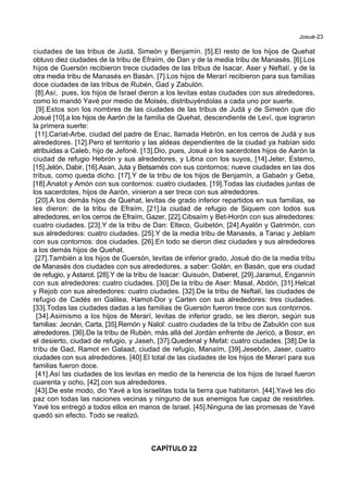 Josué-23
ciudades de las tribus de Judá, Simeón y Benjamín. [5].El resto de los hijos de Quehat
obtuvo diez ciudades de la tribu de Efraím, de Dan y de la media tribu de Manasés. [6].Los
hijos de Guersón recibieron trece ciudades de las tribus de Isacar, Aser y Neftalí, y de la
otra media tribu de Manasés en Basán. [7].Los hijos de Merarí recibieron para sus familias
doce ciudades de las tribus de Rubén, Gad y Zabulón.
[8].Así, pues, los hijos de Israel dieron a los levitas estas ciudades con sus alrededores,
como lo mandó Yavé por medio de Moisés, distribuyéndolas a cada uno por suerte.
[9].Estos son los nombres de las ciudades de las tribus de Judá y de Simeón que dio
Josué [10].a los hijos de Aarón de la familia de Quehat, descendiente de Leví, que lograron
la primera suerte:
[11].Cariat-Arbe, ciudad del padre de Enac, llamada Hebrón, en los cerros de Judá y sus
alrededores. [12].Pero el territorio y las aldeas dependientes de la ciudad ya habían sido
atribuidas a Caleb, hijo de Jefoné. [13].Dio, pues, Josué a los sacerdotes hijos de Aarón la
ciudad de refugio Hebrón y sus alrededores, y Libna con los suyos, [14].Jeter, Estemo,
[15].Jelón, Dabir, [16].Asan, Juta y Betsamés con sus contornos; nueve ciudades en las dos
tribus, como queda dicho. [17].Y de la tribu de los hijos de Benjamín, a Gabaón y Geba,
[18].Anatot y Amón con sus contornos: cuatro ciudades. [19].Todas las ciudades juntas de
los sacerdotes, hijos de Aarón, vinieron a ser trece con sus alrededores.
[20].A los demás hijos de Quehat, levitas de grado inferior repartidos en sus familias, se
les dieron: de la tribu de Efraím, [21].la ciudad de refugio de Siquem con todos sus
alrededores, en los cerros de Efraím, Gazer, [22].Cibsaím y Bet-Horón con sus alrededores:
cuatro ciudades. [23].Y de la tribu de Dan: Elteco, Guibetón, [24].Ayalón y Gatrimón, con
sus alrededores: cuatro ciudades. [25].Y de la media tribu de Manasés, a Tanac y Jeblam
con sus contornos: dos ciudades. [26].En todo se dieron diez ciudades y sus alrededores
a los demás hijos de Quehat.
[27].También a los hijos de Guersón, levitas de inferior grado, Josué dio de la media tribu
de Manasés dos ciudades con sus alrededores, a saber: Golán, en Basán, que era ciudad
de refugio, y Astarot. [28].Y de la tribu de Isacar: Quisuón, Daberet, [29].Jaramut, Engannín
con sus alrededores: cuatro ciudades. [30].De la tribu de Aser: Masal, Abdón, [31].Helcat
y Rejob con sus alrededores: cuatro ciudades. [32].De la tribu de Neftalí, las ciudades de
refugio de Cadés en Galilea, Hamot-Dor y Carten con sus alrededores: tres ciudades.
[33].Todas las ciudades dadas a las familias de Guersón fueron trece con sus contornos.
[34].Asimismo a los hijos de Merarí, levitas de inferior grado, se les dieron, según sus
familias: Jecnán, Carta, [35].Remón y Nalol: cuatro ciudades de la tribu de Zabulón con sus
alrededores. [36].De la tribu de Rubén, más allá del Jordán enfrente de Jericó, a Bosor, en
el desierto, ciudad de refugio, y Jaseh, [37].Quedenal y Mefat: cuatro ciudades. [38].De la
tribu de Gad, Ramot en Galaad, ciudad de refugio, Manaím, [39].Jesebón, Jaser, cuatro
ciudades con sus alrededores. [40].El total de las ciudades de los hijos de Merarí para sus
familias fueron doce.
[41].Así las ciudades de los levitas en medio de la herencia de los hijos de Israel fueron
cuarenta y ocho, [42].con sus alrededores.
[43].De este modo, dio Yavé a los israelitas toda la tierra que habitaron. [44].Yavé les dio
paz con todas las naciones vecinas y ninguno de sus enemigos fue capaz de resistirles.
Yavé los entregó a todos ellos en manos de Israel. [45].Ninguna de las promesas de Yavé
quedó sin efecto. Todo se realizó.
CAPÍTULO 22
 