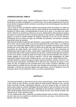 2º Crónicas-239
CAPÍTULO 3
CONSTRUCCIÓN DEL TEMPLO
[1].Salomón comenzó, pues, a edificar la Casa de Yavé en Jerusalén, en el monte Moria,
donde Dios se había manifestado a su padre David. Era el lugar preparado por David, la
era de Ornán el jebuseo. [2].Dio comienzo a las obras el día dos del segundo mes del año
cuarto de su reinado.
[3].La Casa de Dios que Salomón edificó tenía sesenta codos de longitud, en codos de
medida antigua; y veinte codos de anchura. [4].El vestíbulo que estaba delante tenía una
longitud de veinte codos, correspondientes al ancho de la casa, y una altura de ciento
veinte. Salomón lo recubrió por dentro de oro puro. [5].Revistió la sala grande de madera
de ciprés y la recubrió de oro fino, haciendo esculpir en ella palmas y cadenillas. [6].Para
adornar la Casa la revistió también de piedras preciosas; el oro era oro de Parvaim.
[7].Recubrió de oro la Casa, las vigas, los umbrales, sus paredes y sus puertas, y esculpió
querubines sobre las paredes.
[8].Construyó también la sala del Lugar Santísimo, cuya longitud, correspondiente al ancho
de la Casa, era de veinte codos y su anchura igualmente de veinte codos. Lo revistió de
oro puro, por seiscientos talentos. [9].Los clavos de oro pesaban cincuenta siclos. Cubrió
también de oro las salas altas. [10].En el interior de la sala del Lugar Santísimo hizo los
querubines de metal forjado, que revistió de oro. [11].Las alas de los querubines se
extendían por todo el largo, es decir, veinte codos. Cada ala tenía cinco codos; una tocaba
la pared de la sala; la otra tocaba el ala del otro querubín. [12].El ala del segundo querubín
era de cinco codos y tocaba la pared de la sala; la otra ala tenía también cinco codos y
estaba pegada con el ala del primer querubín. [13].Las alas desplegadas de estos
querubines medían veinte codos. Estaban de pie, y con sus caras vueltas hacia la Casa.
[14].Hizo también la cortina de púrpura violeta, púrpura escarlata, carmesí y lino fino, y en
ella hizo poner querubines. [15].Delante de la sala hizo dos columnas de treinta y cinco
codos de alto. El capitel que las coronaba tenía cinco codos. [16].Hizo cadenillas y las
colocó sobre los remates de las columnas, hizo también cien granadas, que puso en las
cadenillas. [17].Alzó las columnas delante del Lugar Santo, una a la derecha y otra a la
izquierda, llamó a la de la derecha Yakim y a la de la izquierda Boaz.
CAPÍTULO 4
[1].Construyó también un altar de bronce de veinte codos de largo, veinte codos de ancho
y diez codos de alto. [2].Hizo una gran pileta de metal fundido, llamado el mar, de diez
codos de borde a borde, enteramente redondo y de cinco codos de alto. Un cordón de
treinta codos medía su contorno. [3].Debajo del borde había en todo el contorno unas como
figuras de granadas, diez por cada lado, colocadas en dos órdenes, fundidas en una sola
masa. [4].Se apoyaba sobre doce bueyes; tres mirando al norte, tres mirando al oeste, tres
mirando al sur, y tres mirando al este.
El mar estaba sobre ellos, quedando sus partes traseras hacia el interior. [5].El espesor
de este vaso era de un palmo y su borde era como el de una copa, o como el de un lirio
abierto: hacía tres mil medidas.
 