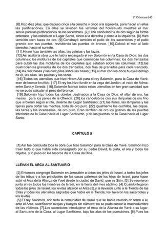 2º Crónicas-240
[6].Hizo diez pilas, que dispuso cinco a la derecha y cinco a la izquierda, para hacer en ellas
las purificaciones. En ellas se lavaban las víctimas del holocausto mientras el mar
servía para las purificaciones de los sacerdotes. [7].Hizo candelabros de oro según la forma
ordenada, y los colocó en el Lugar Santo, cinco a la derecha y cinco a la izquierda. [8].Hizo
también cien tazas de oro. [9].Construyó también el patio de los sacerdotes y el patio
grande con sus puertas, revistiendo las puertas de bronce. [10].Colocó el mar al lado
derecho, hacia el sureste.
[11].Hiram hizo también las ollas, las paletas y las tazas.
[12].Así acabó la obra que le había encargado el rey Salomón en la Casa de Dios: las dos
columnas; las molduras de los capiteles que coronaban las columnas; los dos trenzados
para cubrir las dos molduras de los capiteles que estaban sobre las columnas; [13].las
cuatrocientas granadas de los dos trenzados, dos filas de granadas para cada trenzado;
[14].las diez basas y las diez pilas sobre las basas; [15].el mar con los doce bueyes debajo
de él, las ollas, las paletas y las tazas.
[16].Todos los utensilios que hizo Hiram-Abi para el rey Salomón, para la Casa de Yavé,
eran de bronce bruñido. [17].El rey los hizo fundir en la vega del Jordán, al vado de Adma,
entre Surot y Sereda. [18].Salomón fabricó todos estos utensilios en tan gran cantidad que
no se pudo calcular el peso del bronce.
[19].Salomón hizo todos los objetos destinados a la Casa de Dios: el altar de oro, las
mesas para los panes de la Ofrenda, [20].los candelabros con sus lámparas de oro fino
que ardieran según el rito, delante del Lugar Santísimo; [21].las flores, las lámparas y las
tijeras para cortar las mechas, todo de oro puro. [22].Igualmente los cuchillos, las copas,
las tazas y los incensarios, de oro puro. Eran también de oro los goznes de las puertas
interiores de la Casa hacia el Lugar Santísimo, y de las puertas de la Casa hacia el Lugar
Santo.
CAPÍTULO 5
[1].Así fue concluida toda la obra que hizo Salomón para la Casa de Yavé. Salomón hizo
traer todo lo que había sido consagrado por su padre David, la plata, el oro y todos los
objetos, y lo puso en los tesoros de la Casa de Dios.
LLEVAN EL ARCA AL SANTUARIO
[2].Entonces congregó Salomón en Jerusalén a todos los jefes de Israel, a todos los jefes
de las tribus y a los principales de las casas paternas de los hijos de Israel, para hacer
subir el Arca de la Alianza de Yavé desde la ciudad de David, que es Sión. [3].Se reunieron
junto al rey todos los hombres de Israel, en la fiesta del mes séptimo. [4].Cuando llegaron
todos los jefes de Israel, los levitas alzaron el Arca [5].y la llevaron junto a la Tienda de las
Citas y todos los utensilios sagrados que había en la Tienda; los llevaron los sacerdotes y
los levitas.
[6].El rey Salomón, con toda la comunidad de Israel que se había reunido en torno a él,
ante el Arca, sacrificaron ovejas y bueyes sin número; no se pudo contar la muchedumbre
de las víctimas. [7].Los sacerdotes introdujeron el Arca de la Alianza de Yavé a su lugar,
al Santuario de la Casa, al Lugar Santísimo, bajo las alas de los querubines. [8].Pues los
 