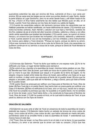 2º Crónicas-241
querubines extendían las alas por encima del Arca, cubriendo el Arca y sus varas por
encima. [9].Las varas eran tan largas que se veían sus puntas desde el Lugar Santo, desde
la parte anterior al Lugar Santísimo, pero no se veían desde fuera; y allí están hasta el día
de hoy. [10].En el Arca había solamente las dos tablas que Moisés puso en ella, en el
Horeb, cuando Yavé hizo alianza con los hijos de Israel a su salida de Egipto.
[11].Cuando los sacerdotes salieron del santuario (porque todos los sacerdotes que se
hallaban presentes se habían santificado, sin hacer distinciones de clases, [12].mientras que
todos los levitas cantores, Asaf, Hemán y Jedutún con sus hijos y hermanos, vestidos de
lino fino, estaban de pie al oriente del altar tocando címbalos, salterios y cítaras y con ellos
ciento veinte sacerdotes que tocaban las trompetas); [13].cuando, pues, se oyeron al mismo
tiempo y al unísono los que tocaban las trompetas y los cantores, alabando y celebrando
a Yavé; cuando alzaron la voz con las trompetas y con los címbalos y otros instrumentos
de música para alabar a Yavé diciendo: *Porque es bueno, porque es eterno su amor+,
[14].en ese momento la Casa se llenó de la nube de la Gloria de Yavé y los sacerdotes no
pudieron continuar en su servicio a causa de la nube, porque la Gloria de Yavé llenaba la
Casa de Dios.
CAPÍTULO 6
[1].Entonces dijo Salomón: *Yavé ha dicho que habita en una espesa nube. [2].Yo te he
edificado una Casa, un lugar donde habites para siempre.+
[3].Se volvió el rey y bendijo a la asamblea de Israel, mientras todos estaban en pie. Dijo:
[4].*Bendito sea Yavé, Dios de Israel, que habló por boca de mi padre David, y ha cumplido
por su mano lo que dijo: [5].Desde que saqué a mi pueblo de la tierra de Egipto, no he
elegido ninguna ciudad entre todas las tribus de Israel, para edificar una Casa en la que
esté mi nombre; ni elegí varón que estuviera al frente de mi pueblo Israel, [6].sino que he
elegido a Jerusalén, para que esté allí mi Nombre, y elegí a David, para que esté al frente
de mi pueblo Israel.
[7].Mi padre David se preocupó por edificar una Casa para el Nombre de Yavé, Dios de
Israel. [8].Pero Yavé dijo a mi padre David: Has hecho bien en preocuparte por edificar una
Casa a mi Nombre. [9].Pero no edificarás tú la Casa, sino un hijo tuyo, nacido de tu sangre.
[10].Yavé ha cumplido la promesa que dijo; he sucedido a mi padre David, me he sentado
en el trono de Israel, como Yavé había dicho, y he construido la Casa para el Nombre de
Yavé, Dios de Israel. [11].Allí he puesto el Arca, en la cual está la alianza de Yavé, el que
pactó su alianza con los hijos de Israel.+
ORACIÓN DE SALOMÓN
[12].Salomón se puso ante el altar de Yavé en presencia de toda la asamblea de Israel y
extendió las manos. [13].Salomón había hecho un estrado de bronce de cinco codos de
largo, cinco codos de ancho y tres codos de alto, que había colocado en medio del patio;
poniéndose sobre él se arrodilló frente a toda la asamblea de Israel. Y extendiendo sus
manos hacia el cielo dijo:
[14].*Yavé, Dios de Israel, no hay Dios como tú en el cielo ni en la tierra; tú que guardas
tu alianza y tu amor a tus siervos que te sirven con todo su corazón; [15].tú que has
 