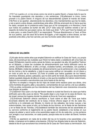 2º Crónicas-244
[17].Y en cuanto a ti, si me sirves como me sirvió tu padre David, y haces todo lo que te
he mandado guardando mis decretos y mis sentencias, [18].afianzaré tu trono, como
prometí a tu padre David: A ninguno de tus descendientes quitaré el mando de Israel.
[19].Pero si se apartan, abandonando los decretos y los mandamientos que les he dado,
y van a servir a otros dioses, postrándose ante ellos, [20].los arrancaré de mi tierra que les
he dado; arrojaré de mi presencia esta Casa que yo he consagrado a mi Nombre y haré
que todos los pueblos se burlen de ella. [21].Y esta casa tan sublime vendrá a ser el
espanto de todos los que pasen cerca, de modo que dirán: *¿Por qué Yavé ha tratado así
a este país y a esta Casa?+ [22].Y se responderá: *Porque abandonaron a Yavé, el Dios
de sus padres, que los sacó de la tierra de Egipto, y han seguido a otros dioses, se han
postrado ante ellos y les han servido; por eso ha traído sobre ellos todo este mal.+
CAPÍTULO 8
OBRAS DE SALOMÓN
[1].Al cabo de los veinte años que empleó Salomón en edificar la Casa de Yavé y su propia
casa, [2].reconstruyó las ciudades que Hiram le había dado y estableció allí a los hijos de
Israel. [3].Salomón marchó contra Jamat de Sobá y se apoderó de ella; [4].reedificó Tadmor
en el desierto, y todas las ciudades de almacenamiento que había edificado cerca de
Jamat. [5].Edificó Betorón, el alto y el bajo, ciudades fuertes, amuralladas, con puertas y
barras, [6].Balat y todas las ciudades de almacenamiento que le pertenecían y las ciudades
de los carros y de la caballería, y todo lo que quiso edificar en Jerusalén, en el Líbano y
en todo el país de su dominio. [7].Todo el pueblo que había quedado de los heteos,
amorreos, fereceos, jeveos y jebuseos, que no eran parte de Israel, [8].cuyos descendientes
habían quedado después de ellos en el país y a los que los israelitas no habían exterminado,
Salomón los sometió a servidumbre que dura hasta el día de hoy.
[9].Pero no empleó a ninguno de los hijos de Israel como esclavo para sus obras, sino
como hombres de guerra, jefes y escuderos, comandantes de sus carros y de sus caballos.
[10].Los jefes nombrados por los intendentes del rey Salomón eran doscientos cincuenta
que dirigían al pueblo.
[11].Salomón hizo subir a la hija del faraón desde la ciudad de David a la casa que había
edificado para ella; pues se decía: *No puedo dejar a una mujer en la casa de David, rey
de Israel; porque los lugares donde ha estado el Arca de Yavé son sagrados.+
[12].Entonces Salomón ofrecía sacrificios a Yavé sobre el altar de Yavé que había
levantado delante del vestíbulo de la Casa; [13].los ofrecía según el rito de cada día,
conforme a lo ordenado por Moisés; lo mismo en los sábados, las lunas nuevas y las
solemnidades, tres veces al año; en la fiesta de los Azimos, en la fiesta de las Semanas
y en la fiesta de las Tiendas. [14].Estableció también las secciones de los sacerdotes en
su servicio conforme al reglamento de su padre David; estableció a los levitas en sus
cargos de alabar y servir junto a los sacerdotes según el rito de cada día; y a los porteros
con arreglo a sus secciones, en cada puerta, porque ésta era la orden de David, hombre
de Dios.
[15].No se apartaron en nada de la orden del rey en lo tocante a los sacerdotes y los
levitas, ni tampoco en lo relativo a los tesoros. [16].Así fue dirigida toda la obra de Salomón,
desde el día en que se echaron los cimientos de la Casa de Yavé hasta su terminación. Así
 