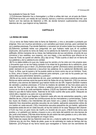 2º Crónicas-245
fue acabada la Casa de Yavé.
[17].Entonces Salomón fue a Asiongaber y a Elat a orillas del mar, en el país de Edom.
[18].Hiram le envió, por medio de sus siervos, barcos y marinos conocedores del mar, que
fueron con los siervos de Salomón a Ofir, de donde tomaron cuatrocientos cincuenta
talentos de oro, que trajeron al rey Salomón.
CAPÍTULO 9
LA REINA DE SABA
[1].La reina de Saba había oído la fama de Salomón, y vino a Jerusalén a probarlo por
enigmas. Vino con muchos servidores y con camellos que traían aromas, gran cantidad de
oro y piedras preciosas. Fue donde Salomón y conversó con él sobre todas sus inquietudes.
[2].Salomón contestó todas sus preguntas sin que hubiera nada que él no pudiera
explicarle. [3].Cuando la reina de Saba vio la sabiduría de Salomón y la Casa que había
edificado, [4].los manjares de su mesa, las habitaciones de sus servidores, el porte de sus
ministros y sus vestidos, sus coperos, con sus trajes, y los sacrificios que ofrecía en la
Casa de Yavé, se quedó sin aliento, [5].y dijo al rey: *Todo cuanto oí decir en mi tierra de
tus palabras y de tu sabiduría era verdad.
[6].Yo no daba crédito a lo que oía, hasta que he venido y lo he visto con mis propios ojos;
y encuentro que no se me había contado ni la mitad de la grandeza de tu sabiduría, pues
tú superas todo lo que oí decir. [7].¡Dichosa toda tu gente! ¡Dichosos estos servidores, que
están siempre en tu presencia y escuchan las palabras de tu sabiduría! [8].Bendito sea
Yavé, tu Dios, que te quiere y te ha puesto sobre su trono como rey en su nombre. Yavé,
tu Dios, ama a Israel y lo quiere conservar para siempre, y por eso te ha puesto por rey
sobre ellos para administrar derecho y justicia.+
[9].Dio al rey ciento veinte talentos de oro, gran cantidad de aromas y piedras preciosas.
Nunca se vieron aromas como los que la reina de Saba dio al rey Salomón. [10].Los siervos
de Hiram y los siervos de Salomón que habían traído oro de Ofir, trajeron también madera
de sándalo y piedras preciosas. [11].Con la madera de sándalo el rey hizo pisos para la
casa de Yavé y la casa del rey, cítaras y salterios para los cantores. No se había visto
nunca en la tierra de Judá semejante madera. [12].El rey Salomón retribuyó a la reina de
Saba lo que ella le había traído. Además le dio todo cuanto ella quiso pedir. Después se
volvió ella y regresó a su país con sus servidores.
[13].El peso del oro que llegaba a Salomón cada año era de seiscientos sesenta y seis
talentos de oro, [14].sin contar las contribuciones de los mercaderes y comerciantes. Todos
los reyes de Arabia y los intendentes del país traían oro y plata a Salomón. [15].El rey
Salomón hizo doscientos grandes escudos de oro batido, aplicando seiscientos siclos de
oro batido en cada escudo, [16].y trescientos escudos pequeños de oro batido, aplicando
trescientos siclos de oro en cada escudo; el rey los colocó en la casa *Bosque del Líbano+.
[17].El rey hizo un gran trono de marfil y lo revistió de oro puro. [18].El trono tenía seis
gradas y un peldaño por detrás y brazos a uno y otro lado del asiento con dos leones de
pie, junto a los brazos, [19].más doce leones de pie sobre las seis gradas a uno y otro lado.
No se había hecho cosa semejante en ningún reino.
[20].Todas las copas del rey Salomón eran de oro, y toda la vajilla de la casa *Bosque del
Líbano+ era de oro fino. Nada de plata, pues no se estimaba en nada en tiempo del rey
Salomón. [21].Porque el rey tenía naves que navegaban a Tarsis con los servidores de
 