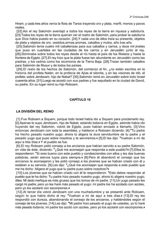 2º Crónicas-246
Hiram, y cada tres años venía la flota de Tarsis trayendo oro y plata, marfil, monos y pavos
reales.
[22].Así el rey Salomón aventajó a todos los reyes de la tierra en riqueza y sabiduría.
[23].Todos los reyes de la tierra querían ver el rostro de Salomón, para probar la sabiduría
que Dios había puesto en su corazón. [24].Y cada uno de ellos traía su presente, objetos
de plata y objetos de oro, vestidos,armas,aromas, caballos y mulos, año tras año.
[25].Salomón tenía cuatro mil caballerizas para sus caballos y carros, y doce mil jinetes
que puso en cuarteles en las ciudades de los carros y en Jerusalén junto al rey.
[26].Dominaba sobre todos los reyes desde el río hasta el país de los filisteos y hasta la
frontera de Egipto. [27].El rey hizo que la plata fuese tan abundante en Jerusalén como las
piedras, y los cedros como los sicomoros de la Tierra Baja. [28].Traían también caballos
para Salomón de Musur y de todos los países.
[29].El resto de los hechos de Salomón, del comienzo al fin, ¿no están escritos en la
historia del profeta Natán, en la profecía de Ajías el silonita, y en las visiones de Idó, el
profeta, sobre Jeroboam, hijo de Nabat? [30].Salomón reinó en Jerusalén sobre todo Israel
cuarenta años. [31].Luego se acostó con sus padres y fue sepultado en la ciudad de David,
su padre. En su lugar reinó su hijo Roboam.
CAPÍTULO 10
LA DIVISIÓN DEL REINO
[1].Fue Roboam a Siquem, porque todo Israel había ido a Siquem para proclamarlo rey.
[2].Apenas lo supo Jeroboam, hijo de Nabat, estando todavía en Egipto, adonde había ido
huyendo del rey Salomón, volvió de Egipto, pues habían enviado a llamarlo. [3].Vino
entonces Jeroboam con toda la asamblea, y hablaron a Roboam diciendo: [4].*Tu padre
ha hecho pesado nuestro yugo; ahora tú aligera la dura servidumbre de tu padre y el
pesado yugo que puso sobre nosotros y te serviremos.+ [5].El les dijo: *Vuelvan a mí de
aquí a tres días.+ Y el pueblo se fue.
[6].El rey Roboam pidió consejo a los ancianos que habían servido a su padre Salomón,
en vida de éste, diciendo: *¿Qué me aconsejan que responda a este pueblo?+ [7].Ellos le
respondieron: *Si eres bueno con este pueblo y condesciendes con ellos y les das buenas
palabras, serán siervos tuyos para siempre.+ [8].Pero él abandonó el consejo que los
ancianos le aconsejaron y les pidió consejo a los jóvenes que se habían criado con él y
estaban a su servicio. [9].Les dijo: *¿Qué me aconsejan que responda a este pueblo que
me ha dicho: Aligera el yugo que tu padre puso sobre nosotros?+
[10].Los jóvenes que se habían criado con él le respondieron: *Esto debes responder al
pueblo que te ha dicho: Tu padre hizo pesado nuestro yugo, ahora tú aligera nuestro yugo;
diles: Mi dedo meñique es más grueso que los lomos de mi padre. [11].Un yugo pesado les
cargó mi padre, pero yo les haré más pesado el yugo: mi padre los ha azotado con azotes,
pero yo los azotaré con escorpiones.+
[12].Al tercer día volvió Jeroboam con una muchedumbre y se presentó ante Roboam,
según lo que había dicho el rey: *Vuelvan a mí de aquí a tres días.+ [13].El rey les
respondió con dureza, abandonando el consejo de los ancianos, y hablándoles según el
consejo de los jóvenes. [14].Les dijo: *Mi padre hizo pesado el yugo de ustedes, yo lo haré
más pesado todavía; mi padre los azotó con azotes, pero yo los azotaré con escorpiones.+
 