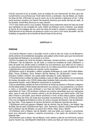 2º Crónicas-247
[15].No escuchó el rey al pueblo, pues se trataba de una intervención de Dios para dar
cumplimiento a la promesa que Yavé había hecho a Jeroboam, hijo de Nabat, por medio
de Ajías de Silo. [16].Israel vio que el nuevo rey no los atendía y replicaron al rey: *¿Qué
parte tenemos nosotros con David? No tenemos herencia que recibir del hijo de Jesé. ¡A
tus tiendas, Israel! Mira ahora por tu casa, David.+
[17].Y todo Israel volvió a sus pueblos. Roboam reinó solamente sobre los hijos de Israel
que habitaban en las ciudades de Judá. [18].El rey Roboam envió a Adoram, que estaba
al frente de los trabajos del rey, pero los hijos de Israel lo mataron a pedradas y murió.
[19].Entonces el rey Roboam se apresuró a subir a su carro y huir hacia Jerusalén. Así los
israelitas se apartaron de la familia de David hasta el día de hoy.
CAPÍTULO 11
ROBOAM
[1].Cuando Roboam volvió a Jerusalén reunió a toda la tribu de Judá y la de Benjamín,
ciento ochenta mil combatientes escogidos, para pelear contra Israel, para que reconocieran
la autoridad de Roboam y se sumaran a su reino.
[2].Pero la palabra de Yavé fue dirigida a Semaías, hombre de Dios. Le decía: [3].*Habla
a Roboam, hijo de Salomón, rey de Judá, y a todos los israelitas de Judá y Benjamín, y
diles de parte mía: [4].No suban a combatir con sus hermanos; que cada uno se vuelva a
su casa porque estos acontecimientos vienen de mí.+ Ellos escucharon la palabra de Yavé
y abandonaron sus propósitos de marchar contra Jeroboam.
[5].Roboam volvió a Jerusalén y edificó ciudades fortificadas en Judá. [6].Fortificó Belén,
Etam, Tecoa, [7].Betsur, Socó, Adulam, [8].Gat, Meresa, Ziv, [9].Adoraim, Laquis, Azeca,
[10].Sora, Ayalón y Hebrón, las cuales están ubicadas en Judá y Benjamín.
[11].Construyó las murallas de estas ciudades y puso en ellas comandantes con provisiones
de víveres, de aceite y vino. [12].En todas estas ciudades había escudos y lanzas, y las hizo
sumamente fuertes. Judá y Benjamín reconocían su autoridad.
[13].Los sacerdotes y levitas de todo el territorio de Israel se pasaron a Roboam y llegaron
a él de todas partes; [14].los levitas abandonaron sus campos y sus posesiones y se fueron
a Judá y a Jerusalén, pues Jeroboam y sus hijos les habían quitado sus privilegios de
sacerdotes de Yavé. [15].Jeroboam instituyó sus propios sacerdotes para sus santuarios
altos, para el culto de los machos cabríos y de los becerros que había hecho. [16].Tras
ellos vinieron a Jerusalén, para ofrecer sacrificios a Yavé, el Dios desus padres, aquellos
de entre todas las tribus de Israel que buscaban sinceramente a Yavé, el Dios de Israel;
[17].y con su llegada se fortaleció el reino de Judá y el poder de Roboam, hijo de Salomón,
por tres años. Pues siguieron el camino de David y de Salomón durante tres años.
[18].Roboam tomó por esposa a Majalat, hija de Jerimot, hijo de David, y de Abigaíl, hija
de Eliab, hijo de Jesé. [19].Esta le dio hijos: Jeús, Samarías y Zaham. [20].Después de ésta
tomó a Maacá, hija de Absalón, la cual le dio a Abías, Attay, Ziza y Selonit.
[21].Roboam amó a Maacá, hija de Absalón, más qua todas sus mujeres y concubinas,
pues tuvo dieciocho mujeres y sesenta concubinas; y fue padre de veintiocho hijos y
sesenta hijas.
[22].Roboam puso a Abías, hijo de Maacá, como cabeza y jefe de sus hermanos, porque
quería hacerlo rey. [23].Repartió hábilmente a todos sus hijos por toda la tierra de Judá y
 