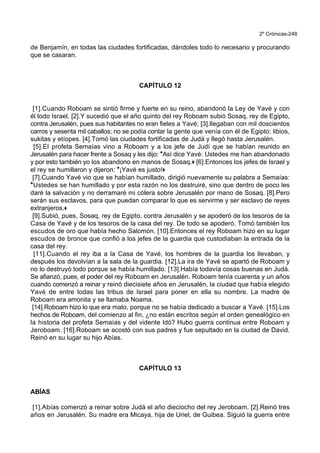 2º Crónicas-248
de Benjamín, en todas las ciudades fortificadas, dándoles todo lo necesario y procurando
que se casaran.
CAPÍTULO 12
[1].Cuando Roboam se sintió firme y fuerte en su reino, abandonó la Ley de Yavé y con
él todo Israel. [2].Y sucedió que el año quinto del rey Roboam subió Sosaq, rey de Egipto,
contra Jerusalén, pues sus habitantes no eran fieles a Yavé; [3].llegaban con mil doscientos
carros y sesenta mil caballos; no se podía contar la gente que venía con él de Egipto: libios,
sukitas y etíopes. [4].Tomó las ciudades fortificadas de Judá y llegó hasta Jerusalén.
[5].El profeta Semaías vino a Roboam y a los jefe de Judí que se habían reunido en
Jerusalén para hacer frente a Sosaq y les dijo: *Así dice Yavé: Ustedes me han abandonado
y por esto también yo los abandono en manos de Sosaq.+ [6].Entonces los jefes de Israel y
el rey se humillaron y dijeron: *¡Yavé es justo!+
[7].Cuando Yavé vio que se habían humillado, dirigió nuevamente su palabra a Semaías:
*Ustedes se han humillado y por esta razón no los destruiré, sino que dentro de poco les
daré la salvación y no derramaré mi cólera sobre Jerusalén por mano de Sosaq. [8].Pero
serán sus esclavos, para que puedan comparar lo que es servirme y ser esclavo de reyes
extranjeros.+
[9].Subió, pues, Sosaq, rey de Egipto, contra Jerusalén y se apoderó de los tesoros de la
Casa de Yavé y de los tesoros de la casa del rey. De todo se apoderó. Tomó también los
escudos de oro que había hecho Salomón. [10].Entonces el rey Roboam hizo en su lugar
escudos de bronce que confió a los jefes de la guardia que custodiaban la entrada de la
casa del rey.
[11].Cuando el rey iba a la Casa de Yavé, los hombres de la guardia los llevaban, y
después los devolvían a la sala de la guardia. [12].La ira de Yavé se apartó de Roboam y
no lo destruyó todo porque se había humillado. [13].Había todavía cosas buenas en Judá.
Se afianzó, pues, el poder del rey Roboam en Jerusalén. Roboam tenía cuarenta y un años
cuando comenzó a reinar y reinó diecisiete años en Jerusalén, la ciudad que había elegido
Yavé de entre todas las tribus de Israel para poner en ella su nombre. La madre de
Roboam era amonita y se llamaba Noama.
[14].Roboam hizo lo que era malo, porque no se había dedicado a buscar a Yavé. [15].Los
hechos de Roboam, del comienzo al fin, ¿no están escritos según el orden genealógico en
la historia del profeta Semaías y del vidente Idó? Hubo guerra continua entre Roboam y
Jeroboam. [16].Roboam se acostó con sus padres y fue sepultado en la ciudad de David.
Reinó en su lugar su hijo Abías.
CAPÍTULO 13
ABÍAS
[1].Abías comenzó a reinar sobre Judá el año dieciocho del rey Jeroboam. [2].Reinó tres
años en Jerusalén. Su madre era Micaya, hija de Uriel, de Guibea. Siguió la guerra entre
 