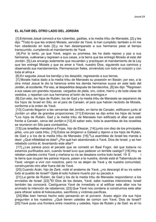 Josué-24
EL ALTAR DEL OTRO LADO DEL JORDÁN
[1].Entonces Josué convocó a los rubenitas, gaditas, a la media tribu de Manasés, [2].y les
dijo: *Todo lo que les ordenó Moisés, servidor de Yavé, lo han cumplido; también a mí me
han obedecido en todo [3].y no han desamparado a sus hermanos pese al tiempo
transcurrido, cumpliendo el mandamiento de Yavé.
[4].Por lo tanto, ya que Yavé, según su promesa, les ha dado reposo y paz a sus
hermanos, vuélvanse y regresen a sus casas, a la tierra que les entregó Moisés al este del
Jordán. [5].Les encargo solamente que recuerden y practiquen el mandamiento de la Ley
que les entregó Moisés y que es amar a Yavé, nuestro Dios, siguiendo sus caminos y
observando sus mandamientos. Permanezcan fieles, sirviéndolo con todo el corazón y con
toda el alma.+
[6].En seguida Josué los bendijo y los despidió, regresando a sus tierras.
[7].Moisés había dado a la media tribu de Manasés su posesión en Basán; por eso, a la
otra mitad Josué le dio la herencia entre los demás hermanos suyos en este lado del
Jordán, al occidente. Por eso, al despedirlos después de bendecirlos, [8].les dijo: *Regresen
a sus casas con grandes riquezas, cargados de plata, oro, cobre, hierro y de toda clase de
vestidos, y repartan con sus hermanos el botín de los enemigos.+
[9].Con esto, los hijos de Rubén, los de Gad y la media tribu de Manasés se separaron de
los hijos de Israel en Silo, en el país de Canaán, el país que habían recibido de Moisés,
conforme a la orden de Yavé.
[10].Cuando llegaron a las cercanías del Jordán, en tierra de Canaán, edificaron junto al
Jordán un altar de grandes proporciones. [11].Entonces se dijo entre los hijos de Israel:
*Los hijos de Rubén, Gad y la media tribu de Manasés han edificado el altar que está
frente a Canaán, cerca del Jordán.+ [12].Al saber esto, toda la asamblea de los israelitas
se reunieron en Silo para combatirlos.
[13].Los israelitas mandaron a Finjas, hijo de Eleazar, [14].junto con diez de los principales
jefes, uno por cada tribu. [15].Estos se dirigieron a Galaad y dijeron a los hijos de Rubén,
de Gad y a los de la media tribu de Manasés: [16].*La asamblea de Israel les manda a
decir: ¿Qué infidelidad es ésta? ¿Por qué han abandonado a Yavé, Dios de Israel, y se han
rebelado contra él, levantando este altar?
[17].¿Les parece poco el pecado que se cometió en Baal Fogor, del que todavía no
estamos purificados aún, cuando Israel tuvo que padecer un terrible castigo? [18].Hoy se
rebelan ustedes contra Yavé y mañana su ira se desatara contra todo Israel. 19 S i
la tierra que ocupan les parece impura, pasen a la nuestra, donde está el Tabernáculo de
Yavé; vengan a vivir con nosotros, pero no se alejen de Yavé y de nuestra comunidad,
construyendo otro altar fuera del de Yavé.
[20].Cuando Acán, hijo de Zaré, violó el anatema de Yavé, ¿no descargó él su ira sobre
todo el pueblo de Israel? Ojalá él solo hubiera muerto por su pecado.+
[21].La gente de Rubén, de Gad y los de la media tribu de Manasés respondieron a los
enviados de Israel: [22].*El Dios de los dioses, Yavé, sabe nuestras intenciones: Israel
también las conocerá. Castíguenos Yavé de inmediato si al edificar este altar nos ha
animado la intención de rebelarnos. [23].Que Yavé nos condene si construimos este altar
para ofrecer sobre él holocaustos, sacrificios y víctimas pacíficas.
[24].Más bien hemos hecho esto pensando en el porvenir. Acaso algún día sus hijos
pregunten a los nuestros: ¿Qué tienen ustedes de común con Yavé, Dios de Israel?
[25].Yavé puso una frontera entre nosotros y ustedes, hijos de Rubén y de Gad: es el río
 