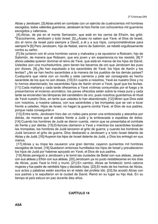 2º Crónicas-249
Abías y Jeroboam. [3].Abías entró en combate con un ejército de cuatrocientos mil hombres
escogidos, todos valientes guerreros; Jeroboam le hizo frente con ochocientos mil guerreros
escogidos y valerosos.
[4].Abías, de pie en el monte Semaraím, que está en los cerros de Efraím, les gritó:
*Escúchenme, Jeroboam y todo Israel. [5].¿Acaso no saben que Yavé, el Dios de Israel,
dio el reino de Israel para siempre a David, a él y a sus hijos, comprometiéndose para
siempre?+ [6].Pero Jeroboam, hijo de Nabat, siervo de Salomón, se rebeló orgullosamente
contra su señor.
[7].Se juntaron con él unos hombres vanos y malvados y se opusieron a Roboam, hijo de
Salomón, de manera que Roboam, que era joven y sin experiencia,no los resistió. [8].Y
ahora ustedes quieren dominar el reino de Yavé, que está en manos de los hijos de David.
Ustedes son una muchedumbre, pero tienen los becerros de oro que Jeroboam les puso
por dioses. [9].¿No han expulsado a los sacerdotes de Yavé, los hijos de Aarón y los
levitas? ¿No se han hecho sacerdotes a la manera de los pueblos de los demás países?
Cualquiera que viene con un novillo y siete carneros y pide ser consagrado es hecho
sacerdote de los que no son dioses. [10].En cuanto a nosotros, Yavé es nuestro Dios y no
lo hemos abandonado; los sacerdotes hijos de Aarón sirven a Yavé, igual que los levitas.
[11].Cada mañana y cada tarde ofrecemos a Yavé víctimas consumidas por el fuego y le
presentamos el incienso aromático; los panes ofrecidos están sobre la mesa pura y cada
tarde se encienden las lámparas del candelabro de oro, pues nosotros guardamos el ritual
de Yavé nuestro Dios, en tanto que ustedes lo han abandonado. [12].Miren que Dios está
con nosotros, a nuestra cabeza, con sus sacerdotes y las trompetas que se van a tocar
frente a ustedes. Hijos de Israel, no hagan la guerra contra Yavé, el Dios de sus padres,
porque nada conseguirán.+
[13].Entre tanto, Jeroboam hizo dar un rodeo para poner una emboscada y atacarlos por
detrás, de manera que él estaba frente a Judá y la emboscada a espaldas de éstos.
[14].Cuando los hombres de Judá se dieron cuenta, vieron que se presentaba el combate
de frente y por detrás. [15].Entonces clamaron a Yavé y mientras los sacerdotes tocaban
las trompetas, los hombres de Judá lanzaron el grito de guerra; y cuando los hombres de
Judá lanzaron el grito de guerra, Dios desbarató a Jeroboam y a todo Israel delante de
Abías y de Judá. [16].Huyeron los hijos de Israel delante de Judá, y Dios los entregó en sus
manos.
[17].Abías y su tropa les causaron una gran derrota; cayeron quinientos mil hombres
escogidos de Israel. [18].Quedaron entonces humillados los hijos de Israel y prevalecieron
los hijos de Judá por haberse apoyado en Yavé, el Dios de sus padres.
[19].Abías persiguió a Jeroboam y le tomó las ciudades de Betel con sus aldeas, Jesaná
con sus aldeas y Efrón con sus aldeas. [20].Jeroboam ya no pudo restablecerse en los días
de Abías, pues Yavé lo hirió y murió. [21].En cambio, Abías se fortaleció; tomó catorce
mujeres y fue padre de veintidós hijos y dieciséis hijas. [22].El resto de los hechos de Abías,
sus actos y palabras están escritos en el relato del profeta Idó. [23].Se acostó Abías con
sus padres y lo sepultaron en la ciudad de David. Reinó en su lugar su hijo Asá. En su
tiempo el país estuvo en paz durante diez años.
CAPÍTULO 14
ASÁ
 