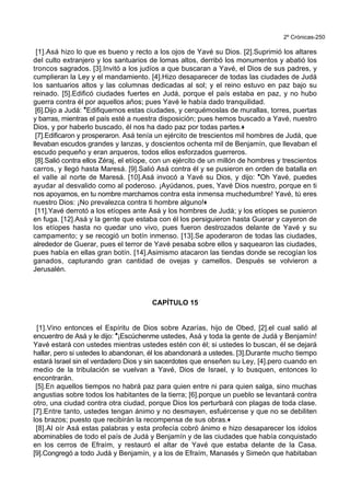 2º Crónicas-250
[1].Asá hizo lo que es bueno y recto a los ojos de Yavé su Dios. [2].Suprimió los altares
del culto extranjero y los santuarios de lomas altos, derribó los monumentos y abatió los
troncos sagrados. [3].Invitó a los judíos a que buscaran a Yavé, el Dios de sus padres, y
cumplieran la Ley y el mandamiento. [4].Hizo desaparecer de todas las ciudades de Judá
los santuarios altos y las columnas dedicadas al sol; y el reino estuvo en paz bajo su
reinado. [5].Edificó ciudades fuertes en Judá, porque el país estaba en paz, y no hubo
guerra contra él por aquellos años; pues Yavé le había dado tranquilidad.
[6].Dijo a Judá: *Edifiquemos estas ciudades, y cerquémoslas de murallas, torres, puertas
y barras, mientras el país esté a nuestra disposición; pues hemos buscado a Yavé, nuestro
Dios, y por haberlo buscado, él nos ha dado paz por todas partes.+
[7].Edificaron y prosperaron. Asá tenía un ejército de trescientos mil hombres de Judá, que
llevaban escudos grandes y lanzas, y doscientos ochenta mil de Benjamín, que llevaban el
escudo pequeño y eran arqueros, todos ellos esforzados guerreros.
[8].Salió contra ellos Zéraj, el etíope, con un ejército de un millón de hombres y trescientos
carros, y llegó hasta Maresá. [9].Salió Asá contra él y se pusieron en orden de batalla en
el valle al norte de Maresá. [10].Asá invocó a Yavé su Dios, y dijo: *Oh Yavé, puedes
ayudar al desvalido como al poderoso. ¡Ayúdanos, pues, Yavé Dios nuestro, porque en ti
nos apoyamos, en tu nombre marchamos contra esta inmensa muchedumbre! Yavé, tú eres
nuestro Dios: ¡No prevalezca contra ti hombre alguno!+
[11].Yavé derrotó a los etíopes ante Asá y los hombres de Judá; y los etíopes se pusieron
en fuga. [12].Asá y la gente que estaba con él los persiguieron hasta Guerar y cayeron de
los etíopes hasta no quedar uno vivo, pues fueron destrozados delante de Yavé y su
campamento; y se recogió un botín inmenso. [13].Se apoderaron de todas las ciudades,
alrededor de Guerar, pues el terror de Yavé pesaba sobre ellos y saquearon las ciudades,
pues había en ellas gran botín. [14].Asimismo atacaron las tiendas donde se recogían los
ganados, capturando gran cantidad de ovejas y camellos. Después se volvieron a
Jerusalén.
CAPÍTULO 15
[1].Vino entonces el Espíritu de Dios sobre Azarías, hijo de Obed, [2].el cual salió al
encuentro de Asá y le dijo: *¡Escúchenme ustedes, Asá y toda la gente de Judá y Benjamín!
Yavé estará con ustedes mientras ustedes estén con él; si ustedes lo buscan, él se dejará
hallar, pero si ustedes lo abandonan, él los abandonará a ustedes. [3].Durante mucho tiempo
estará Israel sin el verdadero Dios y sin sacerdotes que enseñen su Ley, [4].pero cuando en
medio de la tribulación se vuelvan a Yavé, Dios de Israel, y lo busquen, entonces lo
encontrarán.
[5].En aquellos tiempos no habrá paz para quien entre ni para quien salga, sino muchas
angustias sobre todos los habitantes de la tierra; [6].porque un pueblo se levantará contra
otro, una ciudad contra otra ciudad, porque Dios los perturbará con plagas de toda clase.
[7].Entre tanto, ustedes tengan ánimo y no desmayen, esfuércense y que no se debiliten
los brazos; puesto que recibirán la recompensa de sus obras.+
[8].Al oír Asá estas palabras y esta profecía cobró ánimo e hizo desaparecer los ídolos
abominables de todo el país de Judá y Benjamín y de las ciudades que había conquistado
en los cerros de Efraím, y restauró el altar de Yavé que estaba delante de la Casa.
[9].Congregó a todo Judá y Benjamín, y a los de Efraím, Manasés y Simeón que habitaban
 