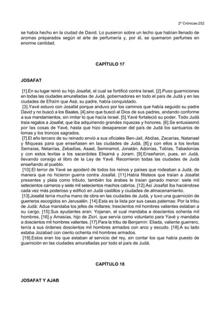 2º Crónicas-252
se había hecho en la ciudad de David. Lo pusieron sobre un lecho que habían llenado de
aromas preparados según el arte de perfumería y, por él, se quemaron perfumes en
enorme cantidad.
CAPÍTULO 17
JOSAFAT
[1].En su lugar reinó su hijo Josafat, el cual se fortificó contra Israel. [2].Puso guarniciones
en todas las ciudades amuralladas de Judá, gobernadores en todo el país de Judá y en las
ciudades de Efraím que Asá, su padre, había conquistado.
[3].Yavé estuvo con Josafat porque anduvo por los caminos que había seguido su padre
David y no buscó a los Baales, [4].sino que buscó al Dios de sus padres, andando conforme
a sus mandamientos, sin imitar lo que hacía Israel. [5].Yavé fortaleció su poder. Todo Judá
traía regalos a Josafat, que iba adquiriendo grandes riquezas y honores. [6].Se entusiasmó
por las cosas de Yavé, hasta que hizo desaparecer del país de Judá los santuarios de
lomas y los troncos sagrados.
[7].El año tercero de su reinado envió a sus oficiales Ben-Jail, Abdías, Zacarías, Natanael
y Miqueas para que enseñasen en las ciudades de Judá, [8].y con ellos a los levitas
Semaías, Netanías, Zebadías, Asael, Semiramot, Jonatán, Adonías, Tobías, Tabadonías
y con estos levitas a los sacerdotes Elisamá y Joram. [9].Enseñaron, pues, en Judá,
llevando consigo el libro de la Ley de Yavé. Recorrieron todas las ciudades de Judá
enseñando al pueblo.
[10].El terror de Yavé se apoderó de todos los reinos y países que rodeaban a Judá, de
manera que no hicieron guerra contra Josafat. [11].Había filisteos que traían a Josafat
presentes y plata como tributo, también los árabes le traían ganado menor: siete mil
setecientos carneros y siete mil setecientos machos cabríos. [12].Así Josafat iba haciéndose
cada vez más poderoso y edificó en Judá castillos y ciudades de almacenamiento.
[13].Josafat tenía mucha mano de obra en las ciudades de Judá, y tuvo una guarnición de
guerreros escogidos en Jerusalén. [14].Esta es la lista por sus casas paternas: Por la tribu
de Judá: Adua mandaba los jefes de millares; trescientos mil hombres valientes estaban a
su cargo. [15].Sus ayudantes eran: Yojanan, el cual mandaba a doscientos ochenta mil
hombres, [16].y Amasías, hijo de Zicrí, que servía como voluntario para Yavé y mandaba
a doscientos mil hombres valientes. [17].Para la tribu de Benjamín: Eliada, valiente guerrero,
tenía a sus órdenes doscientos mil hombres armados con arco y escudo. [18].A su lado
estaba Jozabad con ciento ochenta mil hombres armados.
[19].Estos eran los que estaban al servicio del rey, sin contar los que había puesto de
guarnición en las ciudades amuralladas por todo el país de Judá.
CAPÍTULO 18
JOSAFAT Y AJAB
 