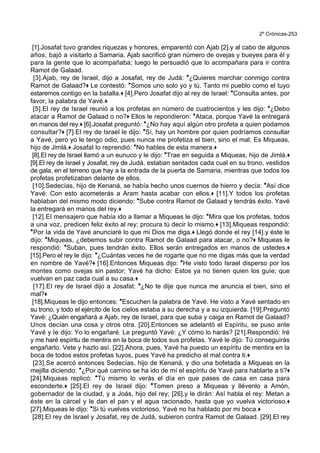 2º Crónicas-253
[1].Josafat tuvo grandes riquezas y honores, emparentó con Ajab [2].y al cabo de algunos
años, bajó a visitarlo a Samaria. Ajab sacrificó gran número de ovejas y bueyes para él y
para la gente que lo acompañaba; luego le persuadió que lo acompañara para ir contra
Ramot de Galaad.
[3].Ajab, rey de Israel, dijo a Josafat, rey de Judá: *¿Quieres marchar conmigo contra
Ramot de Galaad?+ Le contestó: *Somos uno solo yo y tú. Tanto mi pueblo como el tuyo
estaremos contigo en la batalla.+ [4].Pero Josafat dijo al rey de Israel: *Consulta antes, por
favor, la palabra de Yavé.+
[5].El rey de Israel reunió a los profetas en número de cuatrocientos y les dijo: *¿Debo
atacar a Ramot de Galaad o no?+ Ellos le repondieron: *Ataca, porque Yavé la entregará
en manos del rey.+ [6].Josafat preguntó: *¿No hay aquí algún otro profeta a quien podamos
consultar?+ [7].El rey de Israel le dijo: *Sí, hay un hombre por quien podríamos consultar
a Yavé, pero yo le tengo odio, pues nunca me profetiza el bien, sino el mal. Es Miqueas,
hijo de Jimlá.+ Josafat lo reprendió: *No hables de esta manera.+
[8].El rey de Israel llamó a un eunuco y le dijo: *Trae en seguida a Miqueas, hijo de Jimlá.+
[9].El rey de Israel y Josafat, rey de Judá, estaban sentados cada cual en su trono, vestidos
de gala, en el terreno que hay a la entrada de la puerta de Samaria, mientras que todos los
profetas profetizaban delante de ellos.
[10].Sedecías, hijo de Kenaná, se había hecho unos cuernos de hierro y decía: *Así dice
Yavé: Con esto acometerás a Aram hasta acabar con ellos.+ [11].Y todos los profetas
hablaban del mismo modo diciendo: *Sube contra Ramot de Galaad y tendrás éxito. Yavé
la entregará en manos del rey.+
[12].El mensajero que había ido a llamar a Miqueas le dijo: *Mira que los profetas, todos
a una voz, predicen feliz éxito al rey; procura tú decir lo mismo.+ [13].Miqueas respondió:
*Por la vida de Yavé anunciaré lo que mi Dios me diga.+ Llegó donde el rey [14].y éste le
dijo: *Miqueas, ¿debemos subir contra Ramot de Galaad para atacar, o no?+ Miqueas le
respondió: *Suban, pues tendrán éxito. Ellos serán entregados en manos de ustedes.+
[15].Pero el rey le dijo: *¿Cuántas veces he de rogarte que no me digas más que la verdad
en nombre de Yavé?+ [16].Entonces Miqueas dijo: *He visto todo Israel disperso por los
montes como ovejas sin pastor; Yavé ha dicho: Estos ya no tienen quien los guíe; que
vuelvan en paz cada cual a su casa.+
[17].El rey de Israel dijo a Josafat: *¿No te dije que nunca me anuncia el bien, sino el
mal?+
[18].Miqueas le dijo entonces: *Escuchen la palabra de Yavé. He visto a Yavé sentado en
su trono, y todo el ejército de los cielos estaba a su derecha y a su izquierda. [19].Preguntó
Yavé: ¿Quién engañará a Ajab, rey de Israel, para que suba y caiga en Ramot de Galaad?
Unos decían una cosa y otros otra. [20].Entonces se adelantó el Espíritu, se puso ante
Yavé y le dijo: Yo lo engañaré. Le preguntó Yavé: ¿Y cómo lo harás? [21].Respondió: Iré
y me haré espíritu de mentira en la boca de todos sus profetas. Yavé le dijo: Tú conseguirás
engañarlo. Vete y hazlo así. [22].Ahora, pues, Yavé ha puesto un espíritu de mentira en la
boca de todos estos profetas tuyos, pues Yavé ha predicho el mal contra ti.+
[23].Se acercó entonces Sedecías, hijo de Kenaná, y dio una bofetada a Miqueas en la
mejilla diciendo: *¿Por qué camino se ha ido de mí el espíritu de Yavé para hablarte a ti?+
[24].Miqueas replicó: *Tú mismo lo verás el día en que pases de casa en casa para
esconderte.+ [25].El rey de Israel dijo: *Tomen preso a Miqueas y llévenlo a Amón,
gobernador de la ciudad, y a Joás, hijo del rey; [26].y le dirán: Así habla el rey: Metan a
éste en la cárcel y le dan el pan y el agua racionado, hasta que yo vuelva victorioso.+
[27].Miqueas le dijo: *Si tú vuelves victorioso, Yavé no ha hablado por mi boca.+
[28].El rey de Israel y Josafat, rey de Judá, subieron contra Ramot de Galaad. [29].El rey
 