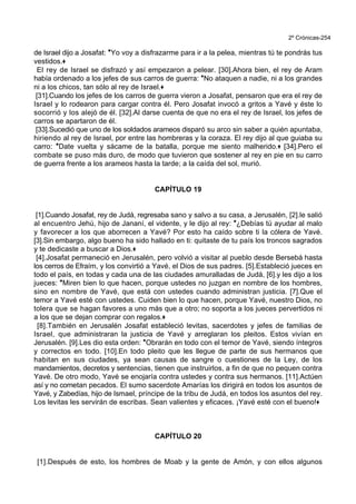 2º Crónicas-254
de Israel dijo a Josafat: *Yo voy a disfrazarme para ir a la pelea, mientras tú te pondrás tus
vestidos.+
El rey de Israel se disfrazó y así empezaron a pelear. [30].Ahora bien, el rey de Aram
había ordenado a los jefes de sus carros de guerra: *No ataquen a nadie, ni a los grandes
ni a los chicos, tan sólo al rey de Israel.+
[31].Cuando los jefes de los carros de guerra vieron a Josafat, pensaron que era el rey de
Israel y lo rodearon para cargar contra él. Pero Josafat invocó a gritos a Yavé y éste lo
socorrió y los alejó de él. [32].Al darse cuenta de que no era el rey de Israel, los jefes de
carros se apartaron de él.
[33].Sucedió que uno de los soldados arameos disparó su arco sin saber a quién apuntaba,
hiriendo al rey de Israel, por entre las hombreras y la coraza. El rey dijo al que guiaba su
carro: *Date vuelta y sácame de la batalla, porque me siento malherido.+ [34].Pero el
combate se puso más duro, de modo que tuvieron que sostener al rey en pie en su carro
de guerra frente a los arameos hasta la tarde; a la caída del sol, murió.
CAPÍTULO 19
[1].Cuando Josafat, rey de Judá, regresaba sano y salvo a su casa, a Jerusalén, [2].le salió
al encuentro Jehú, hijo de Jananí, el vidente, y le dijo al rey: *¿Debías tú ayudar al malo
y favorecer a los que aborrecen a Yavé? Por esto ha caído sobre ti la cólera de Yavé.
[3].Sin embargo, algo bueno ha sido hallado en ti: quitaste de tu país los troncos sagrados
y te dedicaste a buscar a Dios.+
[4].Josafat permaneció en Jerusalén, pero volvió a visitar al pueblo desde Bersebá hasta
los cerros de Efraím, y los convirtió a Yavé, el Dios de sus padres. [5].Estableció jueces en
todo el país, en todas y cada una de las ciudades amuralladas de Judá, [6].y les dijo a los
jueces: *Miren bien lo que hacen, porque ustedes no juzgan en nombre de los hombres,
sino en nombre de Yavé, que está con ustedes cuando administran justicia. [7].Que el
temor a Yavé esté con ustedes. Cuiden bien lo que hacen, porque Yavé, nuestro Dios, no
tolera que se hagan favores a uno más que a otro; no soporta a los jueces pervertidos ni
a los que se dejan comprar con regalos.+
[8].También en Jerusalén Josafat estableció levitas, sacerdotes y jefes de familias de
Israel, que administraran la justicia de Yavé y arreglaran los pleitos. Estos vivían en
Jerusalén. [9].Les dio esta orden: *Obrarán en todo con el temor de Yavé, siendo íntegros
y correctos en todo. [10].En todo pleito que les llegue de parte de sus hermanos que
habitan en sus ciudades, ya sean causas de sangre o cuestiones de la Ley, de los
mandamientos, decretos y sentencias, tienen que instruirlos, a fin de que no pequen contra
Yavé. De otro modo, Yavé se enojaría contra ustedes y contra sus hermanos. [11].Actúen
así y no cometan pecados. El sumo sacerdote Amarías los dirigirá en todos los asuntos de
Yavé, y Zabedías, hijo de Ismael, príncipe de la tribu de Judá, en todos los asuntos del rey.
Los levitas les servirán de escribas. Sean valientes y eficaces. ¡Yavé esté con el bueno!+
CAPÍTULO 20
[1].Después de esto, los hombres de Moab y la gente de Amón, y con ellos algunos
 