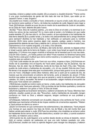 2º Crónicas-255
maonitas, vinieron a pelear contra Josafat. [2].Le avisaron a Josafat diciendo: *Viene contra
ti una gran muchedumbre de gente del otro lado del mar de Edom, que están ya en
Jesasón-Tamor, o sea, Engadí.+
[3].Josafat tuvo miedo y consultó a Yavé, ordenando un ayuno a todo Judá. [4].Los judíos
se reunieron para suplicar a Yavé y, de todas las ciudades de Judá, llegaron para rogar a
Yavé. [5].Entonces Josafat se puso de pie en medio de la asamblea de Judá en Jerusalén,
en la Casa de Yavé, delante del patio nuevo.
[6].Dijo: *Yavé, Dios de nuestros padres, ¿no eres tú Dios en el cielo y no dominas tú en
todos los reinos de las naciones? En tu mano está el poder y la fortaleza sin que nadie
pueda resistirte. [7].¿No has sido tú, oh Dios nuestro, el que expulsaste a los habitantes de
esta tierra delante de tu pueblo Israel, y la diste a los descendientes de tu amigo Abraham
para siempre? [8].Ellos la han habitado y han edificado un santuario para tu nombre
diciendo: [9].Si viene sobre nosotros algún mal, espada, castigo, peste o hambre, nos
presentaremos delante de esa Casa y delante de ti, porque tu Nombre reside en esta Casa.
Clamaremos a ti en nuestra angustia, y tú oirás y nos salvarás.
[10].Pero mira a los hijos de Amón, de Moab y del norte de Seír, adonde no dejaste entrar
a Israel cuando salía de la tierra de Egipto, y por orden tuya Israel se apartó de ellos sin
destruirlos. [11].Ahora nos pagan viniendo a echarnos de la heredad que tú nos has dado.
[12].Oh Dios nuestro, ¿no harás justicia con ellos? Pues nosotros no tenemos fuerza para
hacer frente a esta gran multitud que viene contra nosotros y no sabemos qué hacer. Pero
nuestros ojos se vuelven a ti.+
[13].Todo Judá estaba de pie ante Yavé con sus niños, mujeres e hijos. [14].Entonces en
medio de la asamblea vino el Espíritu de Yavé sobre Jazaziel, hijo de Zacarías, hijo de
Benaías, hijo de Jeiel, hijo de Matanías, levita de los hijos de Asaf, [15].y dijo: *Atiende,
pueblo de Judá entero y habitantes de Jerusalén, y tú, oh rey Josafat. Esto les dice Yavé:
No teman ni se asusten ante esta gran muchedumbre; porque esta guerra no es de ustedes
sino de Yavé. [16].Bajen contra ellos mañana; ellos van a subir por la cuesta de Sis, de
manera que los encontrarán al extremo del torrente, junto al desierto de Jeruel. [17].No
tendrán que pelear en este lugar sino que se pararán y verán la salvación de Yavé sobre
ustedes, oh Judá y Jerusalén. No teman ni se acobarden, salgan mañana al encuentro de
ellos pues Yavé estará con ustedes.+
[18].Entonces Josafat se inclinó rostro en tierra; y todo Judá y los habitantes de Jerusalén
se postraron ante Yavé para adorarlo. [19].Los levitas de las familias quehatita y coreíta se
levantaron y alabaron con gritos a Yavé, el Dios de Israel.
[20].Al día siguiente se levantaron temprano y salieron al desierto de Tecoa. Mientras iban
saliendo, Josafat, puesto en pie, dijo: *Escuchen, Judá y habitantes de Jerusalén, tengan
confianza en Yavé su Dios y estarán seguros, tengan confianza en sus profetas y
triunfarán.+
[21].Después, habiendo conversado con el pueblo, dispuso a los cantores de Yavé y a los
salmistas que marcharían al frente de las tropas vestidos de ornamentos sagrados: *Alaben
a Yavé porque es eterno su amor.+
[22].En el momento en que comenzaron las aclamaciones y las alabanzas, Yavé preparó
una trampa en que cayeron los hijos de Amón, los de Moab y los del monte Seír que
habían venido para atacar a Judá. [23].Pues los amonitas y los moabitas se echaron sobre
los habitantes de los cerros de Seír para destruirlos y acabar con ellos; y cuando acabaron
con ellos, se mataron unos a otros.
[24].Cuando los de Judá llegaron a la cumbre desde donde se divisa el desierto, vieron
todo el campo cubierto de cadáveres sin que uno solo hubiera quedado con vida.
[25].Entonces Josafat con todo su ejército llegaron para recoger los despojos y hallaron
 