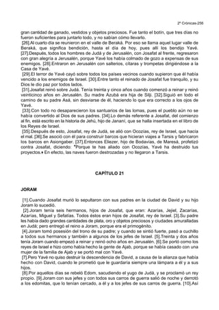 2º Crónicas-256
gran cantidad de ganado, vestidos y objetos preciosos. Fue tanto el botín, que tres días no
fueron suficientes para juntarlo todo, y no sabían cómo llevarlo.
[26].Al cuarto día se reunieron en el valle de Beraká. Por eso se llama aquel lugar valle de
Beraká, que significa bendición, hasta el día de hoy, pues allí los bendijo Yavé.
[27].Después, todos los hombres de Judá y de Jerusalén, con Josafat al frente, regresaron
con gran alegría a Jerusalén, porque Yavé los había colmado de gozo a expensas de sus
enemigos. [28].Entraron en Jerusalén con salterios, cítaras y trompetas dirigiéndose a la
Casa de Yavé.
[29].El terror de Yavé cayó sobre todos los países vecinos cuando supieron que él había
vencido a los enemigos de Israel. [30].Entre tanto el reinado de Josafat fue tranquilo, y su
Dios le dio paz por todos lados.
[31].Josafat reinó sobre Judá. Tenía treinta y cinco años cuando comenzó a reinar y reinó
veinticinco años en Jerusalén. Su madre Azubá era hija de Silji. [32].Siguió en todo el
camino de su padre Asá, sin desviarse de él, haciendo lo que era correcto a los ojos de
Yavé.
[33].Con todo no desaparecieron los santuarios de las lomas, pues el pueblo aún no se
había convertido al Dios de sus padres. [34].Lo demás referente a Josafat, del comienzo
al fin, está escrito en la historia de Jehú, hijo de Jananí, que se halla insertada en el libro de
los Reyes de Israel.
[35].Después de esto, Josafat, rey de Judá, se alió con Ocozías, rey de Israel, que hacía
el mal. [36].Se asoció con él para construir barcos que hicieran viajes a Tarsis y fabricaron
los barcos en Asiongaber. [37].Entonces Eliezer, hijo de Bodavías, de Maresá, profetizó
contra Josafat, diciendo: *Porque te has aliado con Ocozías, Yavé ha destruido tus
proyectos.+ En efecto, las naves fueron destrozadas y no llegaron a Tarsis.
CAPÍTULO 21
JORAM
[1].Cuando Josafat murió lo sepultaron con sus padres en la ciudad de David y su hijo
Joram lo sucedió.
[2].Joram tenía seis hermanos, hijos de Josafat, que eran: Azarías, Jejiel, Zacarías,
Azarías, Miguel y Sefatías. Todos éstos eran hijos de Josafat, rey de Israel. [3].Su padre
les había dado grandes cantidades de plata, oro y objetos preciosos y ciudades amuralladas
en Judá; pero entregó el reino a Joram, porque era el primogénito.
[4].Joram tomó posesión del trono de su padre; y cuando se sintió fuerte, pasó a cuchillo
a todos sus hermanos y también a algunos de los jefes de Israel. [5].Treinta y dos años
tenía Joram cuando empezó a reinar y reinó ocho años en Jerusalén. [6].Se portó como los
reyes de Israel e hizo como había hecho la gente de Ajab, porque se había casado con una
mujer de la familia de Ajab y se portó mal con Yavé.
[7].Pero Yavé no quiso destruir la descendencia de David, a causa de la alianza que había
hecho con David, cuando le prometió que le guardaría siempre una lámpara a él y a sus
hijos.
[8].Por aquellos días se rebeló Edom, sacudiendo el yugo de Judá, y se proclamó un rey
propio. [9].Joram con sus jefes y con todos sus carros de guerra salió de noche y derrotó
a los edomitas, que lo tenían cercado, a él y a los jefes de sus carros de guerra. [10].Así
 