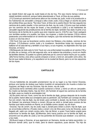 2º Crónicas-257
se rebeló Edom del yugo de Judá hasta el día de hoy. Por ese mismo tiempo Libná se
rebeló también contra él, porque había abandonado a Yavé, el Dios de sus padres.
[11].Construyó asimismo santuarios altos en los montes de Judá, incitó a la prostitución a
los habitantes de Jerusalén y empujó a ella a todo Judá. [12].Le llegó un escrito de parte
del profeta Elías que decía: *Así dice Yavé, el Dios de tu padre David: No has seguido los
caminos de tu padre Josafat, ni los caminos de Asá, rey de Judá, [13].sino que has andado
por los caminos de los reyes de Israel, y has prostituido a Judá y a los habitantes de
Jerusalén siguiendo las prostituciones de la familia de Ajab; también has dado muerte a tus
hermanos de la familia de tu padre que eran mejores que tú. [14].Por eso Yavé castigará
con terribles azotes a tu pueblo, tus hijos, tus mujeres, y todos tus bienes; [15].tú mismo
padecerás una enfermedad en el vientre tan maligna, que irás echando las entrañas poco
a poco un día tras otro.+
[16].Yavé hizo que se levantaran contra Joram los filisteos y los árabes, vecinos de los
etíopes. [17].Subieron contra Judá y lo invadieron, llevándose todas las riquezas que
hallaron en la casa del rey y también a sus hijos y a sus mujeres, no dejándole otro hijo que
Ocozías, el menor.
[18].Después de todo esto lo hirió Yavé con una enfermedad incurable en el vientre [19].y
al cabo de un tiempo, al fin del segundo año, se le salieron las entrañas y murió en medio
de terribles dolores. El pueblo no quemó perfumes por él, como lo había hecho por su padre.
[20].Tenía treinta y dos años cuando empezó a reinar y reinó en Jerusalén ocho años. Se
fue sin que nadie lo llorara; y lo sepultaron en la ciudad de David, pero no en los sepulcros
de los reyes.
CAPÍTULO 22
OCOZÍAS
[1].Los habitantes de Jerusalén proclamaron rey en su lugar a su hijo menor Ocozías,
porque una banda de árabes que había invadido el campamento dio muerte a todos los
mayores; así llegó a ser rey Ocozías, hijo de Joram, rey de Judá.
[2].Ocozías tenía veintidós años cuando comenzó a reinar, y reinó un año en Jerusalén.
Su madre se llamaba Atalía, hija de Omrí. [3].También él siguió los caminos de la familia
de Ajab, pues su madre le aconsejaba mal.
[4].Se portó mal con Yavé, como los de la familia de Ajab, porque después de la muerte
de su padre, fueron ellos sus consejeros para su perdición. [5].También por consejo de ellos
fue con Joram, hijo de Ajab, rey de Israel, para combatir a Jezael, rey de Aram, en Ramot
de Galaad; los arameos hirieron a Joram, [6].que se retiró a Jizrael para curarse de las
heridas que había recibido en Ramá, en la batalla contra Jazael, rey de Aram.
Ocozías, hijo de Joram, rey de Judá, bajó a Jizrael para visitar a Joram, hijo de Ajab, que
se encontraba enfermo; [7].esta visita a Joram vino de Dios para ruina de Ocozías, pues
llegado allí, salió con Joram contra Jehú, hijo de Nimsí, a quien Yavé había ungido para
exterminar la familia de Ajab. [8].Mientras Jehú hacía justicia con la familia de Ajab, se
encontró con los jefes de Judá y con los parientes de Ocozías que estaban a su servicio,
y los mató.
[9].Buscó luego a Ocozías, al que agarraron en Samaria, donde se había escondido. Lo
llevaron donde Jehú, que lo mató, pero le dieron sepultura, pues decían: *Es hijo de
 