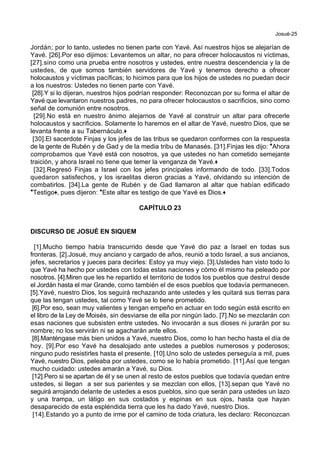 Josué-25
Jordán; por lo tanto, ustedes no tienen parte con Yavé. Así nuestros hijos se alejarían de
Yavé. [26].Por eso dijimos: Levantemos un altar, no para ofrecer holocaustos ni víctimas,
[27].sino como una prueba entre nosotros y ustedes, entre nuestra descendencia y la de
ustedes, de que somos también servidores de Yavé y tenemos derecho a ofrecer
holocaustos y víctimas pacíficas; lo hicimos para que los hijos de ustedes no puedan decir
a los nuestros: Ustedes no tienen parte con Yavé.
[28].Y si lo dijeran, nuestros hijos podrían responder: Reconozcan por su forma el altar de
Yavé que levantaron nuestros padres, no para ofrecer holocaustos o sacrificios, sino como
señal de comunión entre nosotros.
[29].No está en nuestro ánimo alejarnos de Yavé al construir un altar para ofrecerle
holocaustos y sacrificios. Solamente lo haremos en el altar de Yavé, nuestro Dios, que se
levanta frente a su Tabernáculo.+
[30].El sacerdote Finjas y los jefes de las tribus se quedaron conformes con la respuesta
de la gente de Rubén y de Gad y de la media tribu de Manasés. [31].Finjas les dijo: *Ahora
comprobamos que Yavé está con nosotros, ya que ustedes no han cometido semejante
traición, y ahora Israel no tiene que temer la venganza de Yavé.+
[32].Regresó Finjas a Israel con los jefes principales informando de todo. [33].Todos
quedaron satisfechos, y los israelitas dieron gracias a Yavé, olvidando su intención de
combatirlos. [34].La gente de Rubén y de Gad llamaron al altar que habían edificado
*Testigo+, pues dijeron: *Este altar es testigo de que Yavé es Dios.+
CAPÍTULO 23
DISCURSO DE JOSUÉ EN SIQUEM
[1].Mucho tiempo había transcurrido desde que Yavé dio paz a Israel en todas sus
fronteras. [2].Josué, muy anciano y cargado de años, reunió a todo Israel, a sus ancianos,
jefes, secretarios y jueces para decirles: Estoy ya muy viejo. [3].Ustedes han visto todo lo
que Yavé ha hecho por ustedes con todas estas naciones y cómo él mismo ha peleado por
nosotros. [4].Miren que les he repartido el territorio de todos los pueblos que destruí desde
el Jordán hasta el mar Grande, como también el de esos pueblos que todavía permanecen.
[5].Yavé, nuestro Dios, los seguirá rechazando ante ustedes y les quitará sus tierras para
que las tengan ustedes, tal como Yavé se lo tiene prometido.
[6].Por eso, sean muy valientes y tengan empeño en actuar en todo según está escrito en
el libro de la Ley de Moisés, sin desviarse de ella por ningún lado. [7].No se mezclarán con
esas naciones que subsisten entre ustedes. No invocarán a sus dioses ni jurarán por su
nombre; no los servirán ni se agacharán ante ellos.
[8].Manténgase más bien unidos a Yavé, nuestro Dios, como lo han hecho hasta el día de
hoy. [9].Por eso Yavé ha desalojado ante ustedes a pueblos numerosos y poderosos;
ninguno pudo resistirles hasta el presente. [10].Uno solo de ustedes perseguía a mil, pues
Yavé, nuestro Dios, peleaba por ustedes, como se lo había prometido. [11].Así que tengan
mucho cuidado: ustedes amarán a Yavé, su Dios.
[12].Pero si se apartan de él y se unen al resto de estos pueblos que todavía quedan entre
ustedes, si llegan a ser sus parientes y se mezclan con ellos, [13].sepan que Yavé no
seguirá arrojando delante de ustedes a esos pueblos, sino que serán para ustedes un lazo
y una trampa, un látigo en sus costados y espinas en sus ojos, hasta que hayan
desaparecido de esta espléndida tierra que les ha dado Yavé, nuestro Dios.
[14].Estando yo a punto de irme por el camino de toda criatura, les declaro: Reconozcan
 