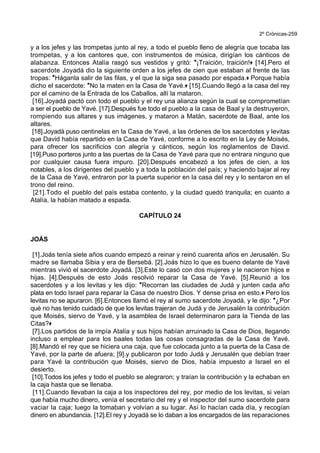 2º Crónicas-259
y a los jefes y las trompetas junto al rey, a todo el pueblo lleno de alegría que tocaba las
trompetas, y a los cantores que, con instrumentos de música, dirigían los cánticos de
alabanza. Entonces Atalía rasgó sus vestidos y gritó: *¡Traición, traición!+ [14].Pero el
sacerdote Joyadá dio la siguiente orden a los jefes de cien que estaban al frente de las
tropas: *Háganla salir de las filas, y el que la siga sea pasado por espada.+ Porque había
dicho el sacerdote: *No la maten en la Casa de Yavé.+ [15].Cuando llegó a la casa del rey
por el camino de la Entrada de los Caballos, allí la mataron.
[16].Joyadá pactó con todo el pueblo y el rey una alianza según la cual se comprometían
a ser el pueblo de Yavé. [17].Después fue todo el pueblo a la casa de Baal y la destruyeron,
rompiendo sus altares y sus imágenes, y mataron a Matán, sacerdote de Baal, ante los
altares.
[18].Joyadá puso centinelas en la Casa de Yavé, a las órdenes de los sacerdotes y levitas
que David había repartido en la Casa de Yavé, conforme a lo escrito en la Ley de Moisés,
para ofrecer los sacrificios con alegría y cánticos, según los reglamentos de David.
[19].Puso porteros junto a las puertas de la Casa de Yavé para que no entrara ninguno que
por cualquier causa fuera impuro. [20].Después encabezó a los jefes de cien, a los
notables, a los dirigentes del pueblo y a toda la población del país; y haciendo bajar al rey
de la Casa de Yavé, entraron por la puerta superior en la casa del rey y lo sentaron en el
trono del reino.
[21].Todo el pueblo del país estaba contento, y la ciudad quedó tranquila; en cuanto a
Atalía, la habían matado a espada.
CAPÍTULO 24
JOÁS
[1].Joás tenía siete años cuando empezó a reinar y reinó cuarenta años en Jerusalén. Su
madre se llamaba Sibia y era de Bersebá. [2].Joás hizo lo que es bueno delante de Yavé
mientras vivió el sacerdote Joyadá. [3].Este lo casó con dos mujeres y le nacieron hijos e
hijas. [4].Después de esto Joás resolvió reparar la Casa de Yavé. [5].Reunió a los
sacerdotes y a los levitas y les dijo: *Recorran las ciudades de Judá y junten cada año
plata en todo Israel para reparar la Casa de nuestro Dios. Y dense prisa en esto.+ Pero los
levitas no se apuraron. [6].Entonces llamó el rey al sumo sacerdote Joyadá, y le dijo: *¿Por
qué no has tenido cuidado de que los levitas trajeran de Judá y de Jerusalén la contribución
que Moisés, siervo de Yavé, y la asamblea de Israel determinaron para la Tienda de las
Citas?+
[7].Los partidos de la impía Atalía y sus hijos habían arruinado la Casa de Dios, llegando
incluso a emplear para los baales todas las cosas consagradas de la Casa de Yavé.
[8].Mandó el rey que se hiciera una caja, que fue colocada junto a la puerta de la Casa de
Yavé, por la parte de afuera; [9].y publicaron por todo Judá y Jerusalén que debían traer
para Yavé la contribución que Moisés, siervo de Dios, había impuesto a Israel en el
desierto.
[10].Todos los jefes y todo el pueblo se alegraron; y traían la contribución y la echaban en
la caja hasta que se llenaba.
[11].Cuando llevaban la caja a los inspectores del rey, por medio de los levitas, si veían
que había mucho dinero, venía el secretario del rey y el inspector del sumo sacerdote para
vaciar la caja; luego la tomaban y volvían a su lugar. Así lo hacían cada día, y recogían
dinero en abundancia. [12].El rey y Joyadá se lo daban a los encargados de las reparaciones
 
