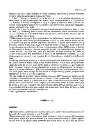 2º Crónicas-260
de la Casa de Yavé, y éstos tomaban a sueldo canteros y carpinteros, y también artesanos
en hierro y bronce, para reparar la Casa de Yavé.
[13].Así lo hicieron los encargados de la obra, y con sus trabajos adelantaron las
reparaciones del edificio; restituyeron la Casa de Dios a su primer estado y la consolidaron.
[14].Acabado el trabajo, entregaron al rey y a Joyadá el resto del dinero, con el cual
hicieron objetos para la Casa de Yavé: utensilios para el ministerio y para los holocaustos,
vasos y objetos de oro y plata.
Durante toda la vida de Joyadá los holocaustos se ofrecieron constantemente en la Casa
de Yavé. [15].Envejeció y murió colmado de días. Tenía ciento treinta años cuando murió.
[16].Lo sepultaron en la ciudad de David con los reyes, porque había hecho el bien en
Israel, con Dios y con su Casa.
[17].Después de la muerte de Joyadá los jefes de Judá vinieron a postrarse delante del
rey, y el rey les prestó oídos. [18].Abandonaron la Casa de Yavé, el Dios de sus padres,
y se interesaron por los troncos sagrados y los ídolos; la cólera estalló contra Judá y
Jerusalén, a causa de esta culpa suya. [19].Yavé les mandó profetas que dieron testimonio
contra ellos para que volvieran a él, pero no les prestaron oídos. [20].Entonces el Espíritu
de Dios revistió a Zacarías, hijo del sacerdote Joyadá, que, presentándose delante del
pueblo, les dijo: *Así dice Dios: ¿Por qué traspasan los mandamientos de Yavé? No
tendrán éxito; porque han abandonado a Yavé, él los abandonará a ustedes.+ [21].Mas
ellos conspiraron contra él y, por mandato del rey, lo apedrearon en el atrio de la Casa de
Yavé.
[22].El rey Joás no se acordó de la benevolencia que había tenido con él Joyadá, padre
de Zacarías, sino que mató a su hijo, el cual exclamó al morir. *Véalo Yavé, y haga justicia.+
[23].A la vuelta de un año, subió contra Joás el ejército de los arameos, que invadieron
Judá y Jerusalén, mataron de entre la población a todos los jefes del pueblo, y mandaron
todo el botín al rey de Damasco, [24].pues aunque el ejército de los arameos había venido
con poca gente, Yavé entregó en sus manos a un ejército muy grande; porque habían
abandonado a Yavé, el Dios de sus padres.
De este modo los arameos hicieron justicia con Joás. [25].Y cuando se alejaron de él,
dejándolo gravemente enfermo, sus servidores se conjuraron contra él, por la sangre del
hijo del sacerdote Joyadá, y lo asesinaron en su cama. Lo sepultaron en la ciudad de David,
pero no en el sepulcro de los reyes. [26].Los que conspiraron contra él fueron Zabad, hijo
de Simot, la amonita, y Jozabal, hijo de Simrit, la moabita. [27].Lo tocante a sus hijos, la
gran cantidad de impuestos que percibió y la restauración de la Casa de Dios, se halla
escrito en el comentario del libro de los Reyes.
En su lugar reinó su hijo Amasías.
CAPÍTULO 25
AMASÍAS
[1].Amasías tenía veinticinco años cuando comenzó a reinar. Reinó veintinueve años en
Jerusalén. Su madre Yahadán era de Jerusalén.
[2].Obró lo que es bueno a los ojos de Yavé, aunque no de todo corazón. [3].Cuando se
sintió fuerte, dio muerte a los servidores que habían asesinado al rey, su padre. [4].Pero
no hizo morir a los hijos de ellos, conforme a lo escrito en la Ley, en el libro de Moisés,
 