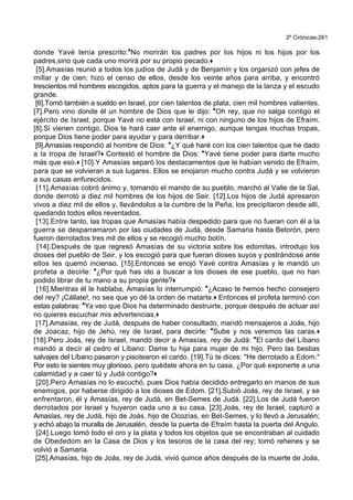 2º Crónicas-261
donde Yavé tenía prescrito:*No morirán los padres por los hijos ni los hijos por los
padres,sino que cada uno morirá por su propio pecado.+
[5].Amasías reunió a todos los judíos de Judá y de Benjamín y los organizó con jefes de
millar y de cien; hizo el censo de ellos, desde los veinte años para arriba, y encontró
trescientos mil hombres escogidos, aptos para la guerra y el manejo de la lanza y el escudo
grande.
[6].Tomó también a sueldo en Israel, por cien talentos de plata, cien mil hombres valientes.
[7].Pero vino donde él un hombre de Dios que le dijo: *Oh rey, que no salga contigo el
ejército de Israel, porque Yavé no está con Israel, ni con ninguno de los hijos de Efraím.
[8].Si vienen contigo, Dios te hará caer ante el enemigo, aunque tengas muchas tropas,
porque Dios tiene poder para ayudar y para derribar.+
[9].Amasías respondió al hombre de Dios: *¿Y qué haré con los cien talentos que he dado
a la tropa de Israel?+ Contestó el hombre de Dios: *Yavé tiene poder para darte mucho
más que eso.+ [10].Y Amasías separó los destacamentos que le habían venido de Efraím,
para que se volvieran a sus lugares. Ellos se enojaron mucho contra Judá y se volvieron
a sus casas enfurecidos.
[11].Amasías cobró ánimo y, tomando el mando de su pueblo, marchó al Valle de la Sal,
donde derrotó a diez mil hombres de los hijos de Seir. [12].Los hijos de Judá apresaron
vivos a diez mil de ellos y, llevándolos a la cumbre de la Peña, los precipitaron desde allí,
quedando todos ellos reventados.
[13].Entre tanto, las tropas que Amasías había despedido para que no fueran con él a la
guerra se desparramaron por las ciudades de Judá, desde Samaria hasta Betorón, pero
fueron derrotados tres mil de ellos y se recogió mucho botín.
[14].Después de que regresó Amasías de su victoria sobre los edomitas, introdujo los
dioses del pueblo de Seir, y los escogió para que fueran dioses suyos y postrándose ante
ellos les quemó incienso. [15].Entonces se enojó Yavé contra Amasías y le mandó un
profeta a decirle: *¿Por qué has ido a buscar a los dioses de ese pueblo, que no han
podido librar de tu mano a su propia gente?+
[16].Mientras él le hablaba, Amasías lo interrumpió: *¿Acaso te hemos hecho consejero
del rey? ¡Cállate!, no sea que yo dé la orden de matarte.+ Entonces el profeta terminó con
estas palabras: *Ya veo que Dios ha determinado destruirte, porque después de actuar así
no quieres escuchar mis advertencias.+
[17].Amasías, rey de Judá, después de haber consultado, mandó mensajeros a Joás, hijo
de Joacaz, hijo de Jehú, rey de Israel, para decirle: *Sube y nos veremos las caras.+
[18].Pero Joás, rey de Israel, mandó decir a Amasías, rey de Judá: *El cardo del Líbano
mandó a decir al cedro el Líbano: Dame tu hija para mujer de mi hijo. Pero las bestias
salvajes del Líbano pasaron y pisotearon el cardo. [19].Tú te dices: "He derrotado a Edom."
Por esto te sientes muy glorioso, pero quédate ahora en tu casa. ¿Por qué exponerte a una
calamidad y a caer tú y Judá contigo?+
[20].Pero Amasías no lo escuchó, pues Dios había decidido entregarlo en manos de sus
enemigos, por haberse dirigido a los dioses de Edom. [21].Subió Joás, rey de Israel, y se
enfrentaron, él y Amasías, rey de Judá, en Bet-Semes de Judá. [22].Los de Judá fueron
derrotados por Israel y huyeron cada uno a su casa. [23].Joás, rey de Israel, capturó a
Amasías, rey de Judá, hijo de Joás, hijo de Ocozías, en Bet-Semes, y lo llevó a Jerusalén;
y echó abajo la muralla de Jerusalén, desde la puerta de Efraím hasta la puerta del Angulo.
[24].Luego tomó todo el oro y la plata y todos los objetos que se encontraban al cuidado
de Obededom en la Casa de Dios y los tesoros de la casa del rey; tomó rehenes y se
volvió a Samaria.
[25].Amasías, hijo de Joás, rey de Judá, vivió quince años después de la muerte de Joás,
 