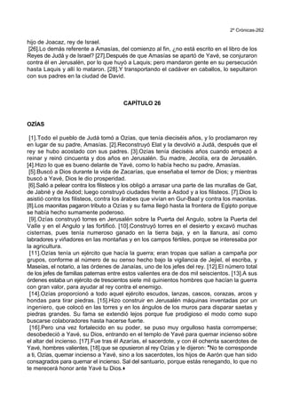 2º Crónicas-262
hijo de Joacaz, rey de Israel.
[26].Lo demás referente a Amasías, del comienzo al fin, ¿no está escrito en el libro de los
Reyes de Judá y de Israel? [27].Después de que Amasías se apartó de Yavé, se conjuraron
contra él en Jerusalén, por lo que huyó a Laquis; pero mandaron gente en su persecución
hasta Laquis y allí lo mataron. [28].Y transportando el cadáver en caballos, lo sepultaron
con sus padres en la ciudad de David.
CAPÍTULO 26
OZÍAS
[1].Todo el pueblo de Judá tomó a Ozías, que tenía dieciséis años, y lo proclamaron rey
en lugar de su padre, Amasías. [2].Reconstruyó Elat y la devolvió a Judá, después que el
rey se hubo acostado con sus padres. [3].Ozías tenía dieciséis años cuando empezó a
reinar y reinó cincuenta y dos años en Jerusalén. Su madre, Jecolía, era de Jerusalén.
[4].Hizo lo que es bueno delante de Yavé, como lo había hecho su padre, Amasías.
[5].Buscó a Dios durante la vida de Zacarías, que enseñaba el temor de Dios; y mientras
buscó a Yavé, Dios le dio prosperidad.
[6].Salió a pelear contra los filisteos y los obligó a arrasar una parte de las murallas de Gat,
de Jabné y de Asdod; luego construyó ciudades frente a Asdod y a los filisteos. [7].Dios lo
asistió contra los filisteos, contra los árabes que vivían en Gur-Baal y contra los maonitas.
[8].Los maonitas pagaron tributo a Ozías y su fama llegó hasta la frontera de Egipto porque
se había hecho sumamente poderoso.
[9].Ozías construyó torres en Jerusalén sobre la Puerta del Angulo, sobre la Puerta del
Valle y en el Angulo y las fortificó. [10].Construyó torres en el desierto y excavó muchas
cisternas, pues tenía numeroso ganado en la tierra baja, y en la llanura, así como
labradores y viñadores en las montañas y en los campos fértiles, porque se interesaba por
la agricultura.
[11].Ozías tenía un ejército que hacía la guerra; eran tropas que salían a campaña por
grupos, conforme al número de su censo hecho bajo la vigilancia de Jejiel, el escriba, y
Maseías, el notario, a las órdenes de Janaías, uno de los jefes del rey. [12].El número total
de los jefes de familias paternas entre estos valientes era de dos mil seiscientos. [13].A sus
órdenes estaba un ejército de trescientos siete mil quinientos hombres que hacían la guerra
con gran valor, para ayudar al rey contra el enemigo.
[14].Ozías proporcionó a todo aquel ejército escudos, lanzas, cascos, corazas, arcos y
hondas para tirar piedras. [15].Hizo construir en Jerusalén máquinas inventadas por un
ingeniero, que colocó en las torres y en los ángulos de los muros para disparar saetas y
piedras grandes. Su fama se extendió lejos porque fue prodigioso el modo como supo
buscarse colaboradores hasta hacerse fuerte.
[16].Pero una vez fortalecido en su poder, se puso muy orgulloso hasta corromperse;
desobedeció a Yavé, su Dios, entrando en el templo de Yavé para quemar incienso sobre
el altar del incienso. [17].Fue tras él Azarías, el sacerdote, y con él ochenta sacerdotes de
Yavé, hombres valientes, [18].que se opusieron al rey Ozías y le dijeron: *No te corresponde
a ti, Ozías, quemar incienso a Yavé, sino a los sacerdotes, los hijos de Aarón que han sido
consagrados para quemar el incienso. Sal del santuario, porque estás renegando, lo que no
te merecerá honor ante Yavé tu Dios.+
 