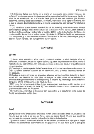 2º Crónicas-263
[19].Entonces Ozías, que tenía en la mano un incensario para ofrecer incienso, se
enfureció y mientras que se enojaba contra los sacerdotes brotó la lepra en su frente, a
vista de los sacerdotes, en la Casa de Yavé, junto al altar del incienso. [20].El sumo
sacerdote Azarías y todos los sacerdotes, al mirarlo, vieron que tenía lepra en la frente. Por
lo cual lo echaron de allí rápidamente; y él mismo se apresuró a salir porque Yavé lo había
herido.
[21].El rey Ozías quedó leproso hasta el día de su muerte y vivió en una casa aislada
como leproso, porque había sido excluido de la Casa de Yavé; su hijo Jotam estaba al
frente de la Casa del rey y gobernaba al pueblo. [22].El resto de los hechos de Ozías, del
comienzo al fin, los escribió el profeta Isaías, hijo de Amís. [23].Al fin fue Ozías a descansar
con sus padres, y lo sepultaron en el terreno donde está el sepulcro de los reyes, porque
decían: *Es un leproso.+ En su lugar reinó su hijo Jotam.
CAPÍTULO 27
JOTAM
[1].Jotam tenía veinticinco años cuando comenzó a reinar, y reinó dieciséis años en
Jerusalén. Su madre Jerubá era hija de Sadoq. [2].Jotam se portó bien con Yavé, como lo
había hecho su padre Ozías. Sin embargo, no iba a la Casa de Yavé, y el pueblo seguía
corrompiéndose.
[3].Construyó la puerta superior de la Casa de Yavé, e hizo muchas obras en los muros de
Ofel. [4].Edificó también ciudades en los cerros de Judá, y edificó castillos y torres en
los bosques.
[5].Declaró la guerra al rey de los amonitas, a los que venció. Los hijos de Amón le dieron
aquel año cien talentos de plata, diez mil cargas de trigo y diez mil de cebada. Los
amonitas le trajeron lo mismo el año segundo y el tercero. [6].Jotam llegó a ser poderoso,
porque se afirmó en los caminos de Yavé, su Dios.
[7].El resto de los hechos de Jotam, todas sus guerras y sus obras, están escritas en el
libro de los Reyes de Israel y de Judá. [8].Tenía veinticinco años cuando comenzó a reinar,
y reinó dieciséis años en Jerusalén.
[9].Finalmente, Jotam fue a descansar con sus padres y lo sepultaron en la ciudad de
David, sucediéndole su hijo Ajaz.
CAPÍTULO 28
AJAZ
[1].Ajaz tenía veinte años cuando empezó a reinar, y reinó dieciséis años en Jerusalén. No
hizo lo que es recto a los ojos de Yavé, como su padre David, [2].sino que siguió los
senderos de los reyes de Israel e incluso fundió ídolos de los baales.
[3].Además quemó incienso en el valle de Ben-Hinom y sacrificó sus hijos por el fuego,
imitando las costumbres abominables de los paganos a los que Yavé quitó el país para
 
