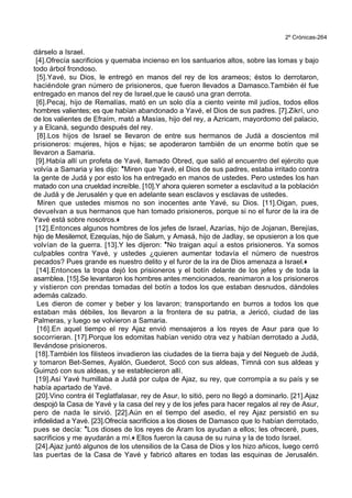2º Crónicas-264
dárselo a Israel.
[4].Ofrecía sacrificios y quemaba incienso en los santuarios altos, sobre las lomas y bajo
todo árbol frondoso.
[5].Yavé, su Dios, le entregó en manos del rey de los arameos; éstos lo derrotaron,
haciéndole gran número de prisioneros, que fueron llevados a Damasco.También él fue
entregado en manos del rey de Israel,que le causó una gran derrota.
[6].Pecaj, hijo de Remalías, mató en un solo día a ciento veinte mil judíos, todos ellos
hombres valientes; es que habían abandonado a Yavé, el Dios de sus padres. [7].Zikrí, uno
de los valientes de Efraím, mató a Masías, hijo del rey, a Azricam, mayordomo del palacio,
y a Elcaná, segundo después del rey.
[8].Los hijos de Israel se llevaron de entre sus hermanos de Judá a doscientos mil
prisioneros: mujeres, hijos e hijas; se apoderaron también de un enorme botín que se
llevaron a Samaria.
[9].Había allí un profeta de Yavé, llamado Obred, que salió al encuentro del ejército que
volvía a Samaria y les dijo: *Miren que Yavé, el Dios de sus padres, estaba irritado contra
la gente de Judá y por esto los ha entregado en manos de ustedes. Pero ustedes los han
matado con una crueldad increíble. [10].Y ahora quieren someter a esclavitud a la población
de Judá y de Jerusalén y que en adelante sean esclavos y esclavas de ustedes.
Miren que ustedes mismos no son inocentes ante Yavé, su Dios. [11].Oigan, pues,
devuelvan a sus hermanos que han tomado prisioneros, porque si no el furor de la ira de
Yavé está sobre nosotros.+
[12].Entonces algunos hombres de los jefes de Israel, Azarías, hijo de Jojanan, Berejías,
hijo de Mesilemot, Ezequías, hijo de Salum, y Amasá, hijo de Jadlay, se opusieron a los que
volvían de la guerra. [13].Y les dijeron: *No traigan aquí a estos prisioneros. Ya somos
culpables contra Yavé, y ustedes ¿quieren aumentar todavía el número de nuestros
pecados? Pues grande es nuestro delito y el furor de la ira de Dios amenaza a Israel.+
[14].Entonces la tropa dejó los prisioneros y el botín delante de los jefes y de toda la
asamblea. [15].Se levantaron los hombres antes mencionados, reanimaron a los prisioneros
y vistieron con prendas tomadas del botín a todos los que estaban desnudos, dándoles
además calzado.
Les dieron de comer y beber y los lavaron; transportando en burros a todos los que
estaban más débiles, los llevaron a la frontera de su patria, a Jericó, ciudad de las
Palmeras, y luego se volvieron a Samaria.
[16].En aquel tiempo el rey Ajaz envió mensajeros a los reyes de Asur para que lo
socorrieran. [17].Porque los edomitas habían venido otra vez y habían derrotado a Judá,
llevándose prisioneros.
[18].También los filisteos invadieron las ciudades de la tierra baja y del Negueb de Judá,
y tomaron Bet-Semes, Ayalón, Guederot, Socó con sus aldeas, Timná con sus aldeas y
Guimzó con sus aldeas, y se establecieron allí.
[19].Así Yavé humillaba a Judá por culpa de Ajaz, su rey, que corrompía a su país y se
había apartado de Yavé.
[20].Vino contra él Teglatfalasar, rey de Asur, lo sitió, pero no llegó a dominarlo. [21].Ajaz
despojó la Casa de Yavé y la casa del rey y de los jefes para hacer regalos al rey de Asur,
pero de nada le sirvió. [22].Aún en el tiempo del asedio, el rey Ajaz persistió en su
infidelidad a Yavé. [23].Ofrecía sacrificios a los dioses de Damasco que lo habían derrotado,
pues se decía: *Los dioses de los reyes de Aram los ayudan a ellos; les ofreceré, pues,
sacrificios y me ayudarán a mí.+ Ellos fueron la causa de su ruina y la de todo Israel.
[24].Ajaz juntó algunos de los utensilios de la Casa de Dios y los hizo añicos, luego cerró
las puertas de la Casa de Yavé y fabricó altares en todas las esquinas de Jerusalén.
 