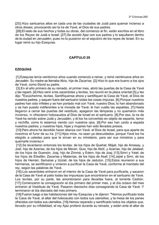2º Crónicas-265
[25].Hizo santuarios altos en cada una de las ciudades de Judá para quemar incienso a
otros dioses, provocando así la ira de Yavé, el Dios de sus padres.
[26].El resto de sus hechos y todas su obras, del comienzo al fin, están escritos en el libro
de los Reyes de Judá e Israel. [27].Se acostó Ajaz con sus padres y lo sepultaron dentro
de la ciudad en Jerusalén; pues no lo pusieron en el sepulcro de los reyes de Israel. En su
lugar reinó su hijo Ezequías.
CAPÍTULO 29
EZEQUÍAS
[1].Ezequías tenía veinticinco años cuando comenzó a reinar, y reinó veintinueve años en
Jerusalén. Su madre se llamaba Abía, hija de Zacarías. [2].Hizo lo que era bueno a los ojos
de Yavé, como David su padre.
[3].En el año primero de su reinado, el primer mes, abrió las puertas de la Casa de Yavé
y las reparó. [4].Hizo venir a los sacerdotes y levitas, los reunió en la plaza oriental [5].y les
dijo: *Escúchenme, levitas. Santifíquense ahora y santifiquen la Casa de Yavé, el Dios de
nuestros padres, y saquen fuera del santuario todas las cosas impuras. [6].Porque nuestros
padres han sido infieles y se han portado mal con Yavé, nuestro Dios; lo han abandonado
y se han puesto indiferentes a la morada de Yavé; le han vuelto las espaldas. [7].Hasta
llegaron a cerrar las puertas del vestíbulo, apagaron las lámparas y no quemaron más
incienso, ni ofrecieron holocaustos al Dios de Israel en el santuario. [8].Por eso, la ira de
Yavé ha venido sobre Judá y Jerusalén, y él los ha convertido en objeto de espanto, terror
y rechifla, como lo estamos viendo con nuestros ojos. [9].Por eso han caído a espada
nuestros padres; y nuestros hijos, hijas y mujeres han sido llevados presos.
[10].Pero ahora he decidido hacer alianza con Yavé, el Dios de Israel, para que aparte de
nosotros el furor de su ira. [11].Hijos míos, no sean ya descuidados, porque Yavé los ha
elegido a ustedes para que le sirvan en su ministerio, para ser sus ministros y para
quemarle incienso.+
[12].Se levantaron entonces los levitas: de los hijos de Quehat, Májat, hijo de Amasay, y
Joel, hijo de Azarías; de los hijos de Merari, Quis, hijo de Abdí, y Azarías, hijo de Jelaleel;
de los hijos de Guersón, Joaj, hijo de Zimmá, y Edem, hijo de Joaj; [13].Simrí y Yeiel, de
los hijos de Elisafán; Zacarías y Matanías, de los hijos de Asaf; [14].Jejiel y Simí, de los
hijos de Hemán; Semaías y Uzziel, de los hijos de Jedutún. [15].Estos reunieron a sus
hermanos, se santificaron y vinieron a purificar la Casa de Yavé, conforme al mandato del
rey, según las palabras de Yavé.
[16].Los sacerdotes entraron en el interior de la Casa de Yavé para purificarla, y sacaron
de la Casa de Yavé al patio todas las impurezas que encontraron en el santuario de Yavé.
Los levitas, por su parte, las amontonaron para llevarlas fuera, al torrente Cedrón.
[17].Comenzaron la consagración el día primero del primer mes, y el día octavo del mes
entraron al Vestíbulo de Yavé. Pasaron dieciocho días consagrando la Casa de Yavé. Y
terminaron el día dieciséis del mes primero.
[18].Fueron luego a las habitaciones del rey Ezequías y le dijeron: *Hemos purificado toda
la Casa de Yavé, el altar del holocausto con todos sus utensilios, y la mesa de los panes
ofrecidos con todos sus utensilios. [19].Hemos reparado y santificado todos los objetos que,
llevado por su infidelidad, el rey Ajaz profanó durante su reinado, y están ante el altar de
 
