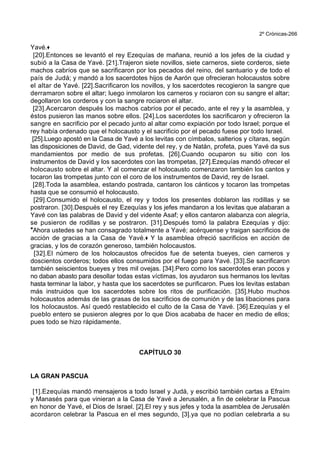 2º Crónicas-266
Yavé.+
[20].Entonces se levantó el rey Ezequías de mañana, reunió a los jefes de la ciudad y
subió a la Casa de Yavé. [21].Trajeron siete novillos, siete carneros, siete corderos, siete
machos cabríos que se sacrificaron por los pecados del reino, del santuario y de todo el
país de Judá; y mandó a los sacerdotes hijos de Aarón que ofrecieran holocaustos sobre
el altar de Yavé. [22].Sacrificaron los novillos, y los sacerdotes recogieron la sangre que
derramaron sobre el altar; luego inmolaron los carneros y rociaron con su sangre el altar;
degollaron los corderos y con la sangre rociaron el altar.
[23].Acercaron después los machos cabríos por el pecado, ante el rey y la asamblea, y
éstos pusieron las manos sobre ellos. [24].Los sacerdotes los sacrificaron y ofrecieron la
sangre en sacrificio por el pecado junto al altar como expiación por todo Israel; porque el
rey había ordenado que el holocausto y el sacrificio por el pecado fuese por todo Israel.
[25].Luego apostó en la Casa de Yavé a los levitas con címbalos, salterios y cítaras, según
las disposiciones de David, de Gad, vidente del rey, y de Natán, profeta, pues Yavé da sus
mandamientos por medio de sus profetas. [26].Cuando ocuparon su sitio con los
instrumentos de David y los sacerdotes con las trompetas, [27].Ezequías mandó ofrecer el
holocausto sobre el altar. Y al comenzar el holocausto comenzaron también los cantos y
tocaron las trompetas junto con el coro de los instrumentos de David, rey de Israel.
[28].Toda la asamblea, estando postrada, cantaron los cánticos y tocaron las trompetas
hasta que se consumió el holocausto.
[29].Consumido el holocausto, el rey y todos los presentes doblaron las rodillas y se
postraron. [30].Después el rey Ezequías y los jefes mandaron a los levitas que alabaran a
Yavé con las palabras de David y del vidente Asaf; y ellos cantaron alabanza con alegría,
se pusieron de rodillas y se postraron. [31].Después tomó la palabra Ezequías y dijo:
*Ahora ustedes se han consagrado totalmente a Yavé; acérquense y traigan sacrificios de
acción de gracias a la Casa de Yavé.+ Y la asamblea ofreció sacrificios en acción de
gracias, y los de corazón generoso, también holocaustos.
[32].El número de los holocaustos ofrecidos fue de setenta bueyes, cien carneros y
doscientos corderos; todos ellos consumidos por el fuego para Yavé. [33].Se sacrificaron
también seiscientos bueyes y tres mil ovejas. [34].Pero como los sacerdotes eran pocos y
no daban abasto para desollar todas estas víctimas, los ayudaron sus hermanos los levitas
hasta terminar la labor, y hasta que los sacerdotes se purificaron. Pues los levitas estaban
más instruidos que los sacerdotes sobre los ritos de purificación. [35].Hubo muchos
holocaustos además de las grasas de los sacrificios de comunión y de las libaciones para
los holocaustos. Así quedó restablecido el culto de la Casa de Yavé. [36].Ezequías y el
pueblo entero se pusieron alegres por lo que Dios acababa de hacer en medio de ellos;
pues todo se hizo rápidamente.
CAPÍTULO 30
LA GRAN PASCUA
[1].Ezequías mandó mensajeros a todo Israel y Judá, y escribió también cartas a Efraím
y Manasés para que vinieran a la Casa de Yavé a Jerusalén, a fin de celebrar la Pascua
en honor de Yavé, el Dios de Israel. [2].El rey y sus jefes y toda la asamblea de Jerusalén
acordaron celebrar la Pascua en el mes segundo, [3].ya que no podían celebrarla a su
 