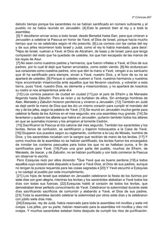 2º Crónicas-267
debido tiempo porque los sacerdotes no se habían santificado en número suficiente y el
pueblo no se había reunido en Jerusalén. [4].Esto le pareció bien al rey y a toda la
asamblea.
[5].Y decidieron enviar aviso a todo Israel, desde Bersebá hasta Dan, para que vinieran a
Jerusalén a celebrar la Pascua en honor de Yavé, el Dios de Israel, porque hacía mucho
tiempo que no se celebraba según el rito prescrito. [6].Los correos con las cartas del rey
y de sus jefes recorrieron todo Israel y Judá, como el rey lo había mandado, para decir:
*Hijos de Israel, vuelvan a Yavé, el Dios de Abraham, de Isaac y de Israel, para que tenga
compasión del resto que ha quedado de ustedes, los que han escapado de las manos de
los reyes de Asur.
[7].No sean como nuestros padres y hermanos, que fueron infieles a Yavé, el Dios de sus
padres, por lo cual él dejó que fueran arruinados, como están viendo. [8].No endurezcan
sus corazones como nuestros padres, sino que den la mano a Yavé, vengan a su santuario
que él ha santificado para siempre, sirvan a Yavé, nuestro Dios, y el furor de su ira se
apartará de ustedes. [9].Porque si ustedes vuelven a Yavé, nuestros hermanos y nuestros
hijos encontrarán misericordia ante aquellos que los llevaron cautivos, y volverán a esta
tierra, pues Yavé, nuestro Dios, es clemente y misericordioso, y no apartará de nosotros
su rostro si nos arrepentimos ante él.+
[10].Los correos pasaron de ciudad en ciudad [11].por el país de Efraím y de Manasés
llegando hasta Zabulón. Pero se reían y se burlaban de ellos. Sin embargo hombres de
Aser, Manasés y Zabulón hicieron penitencia y vinieron a Jerusalén. [12].También en Judá
se dejó sentir la mano de Dios que les dio un mismo corazón para cumplir el mandato del
rey y de los jefes, según la palabra de Yavé. [13].Se reunió en Jerusalén mucha gente para
celebrar la fiesta de los Azimos en el mes segundo; era una asamblea muy grande. [14].Se
levantaron y quitaron los altares que había en Jerusalén, quitaron también todos los altares
en que se quemaba incienso y los arrojaron al torrente Cedrón.
[15].Sacrificaron la Pascua el día catorce del mes segundo. También los sacerdotes y los
levitas, llenos de confusión, se santificaron y trajeron holocaustos a la Casa de Yavé.
[16].Ocuparon sus puestos según su reglamento, conforme a la Ley de Moisés, hombre de
Dios; y los sacerdotes rociaban con la sangre que recibían de mano de los levitas. [17].Y
como muchos de la asamblea no se habían santificado, los levitas fueron los encargados
de inmolar los corderos pascuales para todos los que no se hallaban puros, a fin de
santificarlos para Yavé. [18].Pues una gran parte del pueblo, muchos de Efraím, de
Manasés, de Isacar, y de Zabulón, no se habían purificado y con todo comieron la Pascua
sin observar lo escrito.
Pero Ezequías rezó por ellos diciendo: *Que Yavé que es bueno perdone [19].a todos
aquellos cuyo corazón está dispuesto a buscar a Yavé Dios, el Dios de sus padres, aunque
no tengan la pureza requerida para las cosas sagradas.+ [20].Y Yavé escuchó a Ezequías
y no castigó al pueblo por este incumplimiento.
[21].Los hijos de Israel que estaban en Jerusalén celebraron la fiesta de los Azimos por
siete días con gran alegría, mientras los levitas y los sacerdotes alababan a Yavé todos los
días con todas sus fuerzas. [22].Ezequías habló al corazón de todos los levitas, que
demostraban tener perfecto conocimiento de Yavé. Celebraron la solemnidad durante siete
días sacrificando sacrificios de comunión y alabando a Yavé, el Dios de sus padres.
[23].Toda la asamblea decidió celebrar la solemnidad por otros siete días y la celebraron
con júbilo siete días más.
[24].Ezequías, rey de Judá, había reservado para toda la asamblea mil novillos y siete mil
ovejas. Los jefes, por su parte, habían reservado para la asamblea mil novillos y diez mil
ovejas. Y muchos sacerdotes estaban listos después de cumplir los ritos de purificación.
 