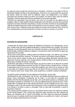 2º Crónicas-269
de cada día, para cumplir los servicios de su ministerio, conforme a sus clases. [17].Los
sacerdotes estaban inscritos en las genealogías, conforme a sus casas paternas, igual que
los levitas, desde los veinte años en adelante, según sus obligaciones y sus clases.
[18].Hubo que inscribir a todos sus niños, sus mujeres, sus hijos e hijas, junto con toda la
asamblea, mientras ellos permanecían atareados en las cosas sagradas.
[19].Para los sacerdotes, hijos de Aarón, que vivían en el campo en las aldeas de sus
ciudades, había en cada ciudad hombres designados nominalmente, para dar las porciones
a todos los varones de familia sacerdotal y a todos los levitas inscritos en las genealogías.
[20].Así procedió Ezequías en todo Judá haciendo lo que era bueno y recto y verdadero,
ante Yavé su Dios. Todas las obras que realizó en servicio de la Casa de Yavé, de la Ley
y los mandamientos, las hizo buscando a su Dios con todo su corazón y tuvo éxito.
CAPÍTULO 32
INVASIÓN DE SENAQUERIB
[1].Después de todas estas pruebas de fidelidad de Ezequías vino Senaquerib, rey de
Asur, invadió Judá, sitió dos ciudades fortificadas y mandó derribar las murallas. [2].Cuando
Ezequías vio que Senaquerib venía con intención de atacar a Jerusalén [3].se reunió con
todos los jefes y hombres valerosos y llegaron al acuerdo de cortar las fuentes de agua que
había fuera de la ciudad.
[4].Se juntó mucha gente y cortaron todas las fuentes de agua y los esteros que corrían
por el medio del territorio, diciendo: *Si vienen los asirios, que tengan el agua medida.+
[5].Con gran ánimo reparó la parte de la muralla que estaba derribada, alzando torres
sobre ella. Levantó, además, otra muralla exterior, fortificó el Milo en la ciudad de David y
fabricó gran cantidad de armas y escudos.
[6].Nombró generales al frente de las tropas, los reunió a todos en la plaza de la puerta
de la ciudad y hablándoles al corazón les dijo: [7].*Sean fuertes y tengan ánimo, no teman
ni desmayen ante el rey de Asur ni ante todo el ejército que viene con él, porque es más
el que está con nosotros que lo que está con él. [8].Con él hay una fuerza humana, pero
con nosotros está Yavé, nuestro Dios, para ayudarnos y combatir nuestros combates.+
El pueblo quedó confortado con las palabras de Ezequías, rey de Judá.
[9].Después de esto, Senaquerib, rey de Asur, que estaba sitiando Laquis con todas sus
tropas, envió mensajeros a Ezequías, rey de Judá, y a los judíos en Jerusalén para
decirles: [10].*Así dice Senaquerib, rey de Asur: ¿En quién tienen puesta su confianza, para
permanecer cercados en Jerusalén? [11].¿No los engaña Ezequías cuando les dice: Yavé,
nuestro Dios, nos librará de la mano del rey de Asiria? ¿No es culpable de que van a morir
de hambre y sed? [12].¿No es este mismo Ezequías el que ha quitado los santuarios altos
y los altares y ha dicho a Judá y a Jerusalén: Ante un solo altar se postrarán y sobre él
quemarán incienso?
[13].¿Acaso ignoran ustedes lo que yo y mis padres hemos hecho con todos los pueblos
de los demás países? ¿Por ventura los dioses de estas naciones han sido capaces de
liberar sus territorios de mi mano? [14].¿Quién de entre todos los dioses de aquellas
naciones que mis padres exterminaron pudo liberar a su pueblo de mi mano? ¿Es que el
Dios de ustedes podrá librarse de mi mano?
 