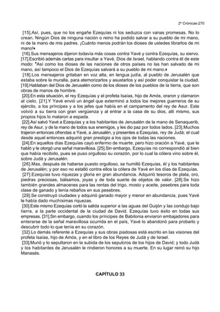 2º Crónicas-270
[15].Así, pues, que no los engañe Ezequías ni los seduzca con vanas promesas. No lo
crean. Ningún Dios de ninguna nación o reino ha podido salvar a su pueblo de mi mano,
ni de la mano de mis padres. ¡Cuánto menos podrán los dioses de ustedes librarlos de mi
mano!+
[16].Sus mensajeros dijeron todavía más cosas contra Yavé y contra Ezequías, su siervo.
[17].Escribió además cartas para insultar a Yavé, Dios de Israel, hablando contra él de este
modo: *Así como los dioses de las naciones de otros países no las han salvado de mi
mano, así tampoco el Dios de Ezequías salvará a su pueblo de mi mano.+
[18].Los mensajeros gritaban en voz alta, en lengua judía, al pueblo de Jerusalén que
estaba sobre la muralla, para atemorizarlos y asustarlos y así poder conquistar la ciudad.
[19].Hablaban del Dios de Jerusalén como de los dioses de los pueblos de la tierra, que son
obras de manos de hombre.
[20].En esta situación, el rey Ezequías y el profeta Isaías, hijo de Amós, oraron y clamaron
al cielo. [21].Y Yavé envió un ángel que exterminó a todos los mejores guerreros de su
ejército, a los príncipes y a los jefes que había en el campamento del rey de Asur. Este
volvió a su tierra con gran vergüenza y al entrar a la casa de su dios, allí mismo, sus
propios hijos lo mataron a espada.
[22].Así salvó Yavé a Ezequías y a los habitantes de Jerusalén de la mano de Senaquerib,
rey de Asur, y de la mano de todos sus enemigos, y les dio paz por todos lados. [23].Muchos
trajeron entonces ofrendas a Yavé, a Jerusalén, y presentes a Ezequías, rey de Judá; el cual
desde aquel entonces adquirió gran prestigio a los ojos de todas las naciones.
[24].En aquellos días Ezequías cayó enfermo de muerte; pero hizo oración a Yavé, que le
habló y le otorgó una señal maravillosa. [25].Sin embargo, Ezequías no correspondió al bien
que había recibido, pues se puso orgulloso su corazón, por lo cual la cólera vino sobre él,
sobre Judá y Jerusalén.
[26].Mas, después de haberse puesto orgulloso, se humilló Ezequías, él y los habitantes
de Jerusalén; y por eso no estalló contra ellos la cólera de Yavé en los días de Ezequías.
[27].Ezequías tuvo riquezas y gloria en gran abundancia. Adquirió tesoros de plata, oro,
piedras preciosas, bálsamos, joyas y de toda suerte de objetos de valor. [28].Se hizo
también grandes almacenes para las rentas del trigo, mosto y aceite, pesebres para toda
clase de ganado y tenía rebaños en sus pesebres.
[29].Se construyó ciudades y adquirió ganado mayor y menor en abundancia, pues Yavé
le había dado muchísimas riquezas.
[30].Este mismo Ezequías cortó la salida superior a las aguas del Guijón y las condujo bajo
tierra, a la parte occidental de la ciudad de David. Ezequías tuvo éxito en todas sus
empresas. [31].Sin embargo, cuando los príncipes de Babilonia enviaron embajadores para
enterarse de la señal maravillosa ocurrida en el país, Yavé lo abandonó para probarlo y
descubrir todo lo que tenía en su corazón.
[32].Lo demás referente a Ezequías y sus obras piadosas está escrito en las visiones del
profeta Isaías, hijo de Amós, y en el libro de los Reyes de Judá y de Israel.
[33].Murió y lo sepultaron en la subida de los sepulcros de los hijos de David; y todo Judá
y los habitantes de Jerusalén le rindieron honores a su muerte. En su lugar reinó su hijo
Manasés.
CAPÍTULO 33
 