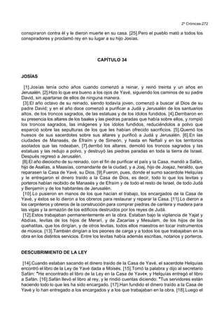 2º Crónicas-272
conspiraron contra él y le dieron muerte en su casa. [25].Pero el pueblo mató a todos los
conspiradores y proclamó rey en su lugar a su hijo Josías.
CAPÍTULO 34
JOSÍAS
[1].Josías tenía ocho años cuando comenzó a reinar, y reinó treinta y un años en
Jerusalén. [2].Hizo lo que era bueno a los ojos de Yavé, siguiendo los caminos de su padre
David, sin apartarse de ellos de ninguna manera.
[3].El año octavo de su reinado, siendo todavía joven, comenzó a buscar al Dios de su
padre David; y en el año doce comenzó a purificar a Judá y Jerusalén de los santuarios
altos, de los troncos sagrados, de las estatuas y de los ídolos fundidos. [4].Derribaron en
su presencia los altares de los baales y las piedras paradas que había sobre ellos, y rompió
los troncos sagrados, las imágenes y los ídolos fundidos, reduciéndolos a polvo que
esparció sobre las sepulturas de los que les habían ofrecido sacrificios. [5].Quemó los
huesos de sus sacerdotes sobre sus altares y purificó a Judá y Jerusalén. [6].En las
ciudades de Manasés, de Efraím y de Simeón, y hasta en Neftalí y en los territorios
asolados que las rodeaban, [7].derribó los altares, demolió los troncos sagrados y las
estatuas y las redujo a polvo, y destruyó las piedras paradas en toda la tierra de Israel.
Después regresó a Jerusalén.
[8].El año dieciocho de su reinado, con el fin de purificar el país y la Casa, mandó a Safán,
hijo de Asalías, a Maasías, comandante de la ciudad, y a Joaj, hijo de Joajaz, heraldo, que
reparasen la Casa de Yavé, su Dios. [9].Fueron, pues, donde el sumo sacerdote Helquías
y le entregaron el dinero traído a la Casa de Dios, es decir, todo lo que los levitas y
porteros habían recibido de Manasés y de Efraím y de todo el resto de Israel, de todo Judá
y Benjamín y de los habitantes de Jerusalén.
[10].Lo pusieron en manos de los que hacían el trabajo, los encargados de la Casa de
Yavé, y éstos se lo dieron a los obreros para restaurar y reparar la Casa. [11].Lo dieron a
los carpinteros y obreros de la construcción para comprar piedras de cantera y madera para
las vigas y la armazón de los edificios destruidos por los reyes de Judá.
[12].Estos trabajaban permanentemente en la obra. Estaban bajo la vigilancia de Yajat y
Abdías, levitas de los hijos de Merarí, y de Zacarías y Mesulam, de los hijos de los
quehatitas, que los dirigían, y de otros levitas, todos ellos maestros en tocar instrumentos
de música. [13].También dirigían a los peones de carga y a todos los que trabajaban en la
obra en los distintos servicios. Entre los levitas había además escribas, notarios y porteros.
DESCUBRIMIENTO DE LA LEY
[14].Cuando estaban sacando el dinero traído de la Casa de Yavé, el sacerdote Helquías
encontró el libro de la Ley de Yavé dada a Moisés. [15].Tomó la palabra y dijo al secretario
Safán: *He encontrado el libro de la Ley en la Casa de Yavé+; y Helquías entregó el libro
a Safán. [16].Safán llevó el libro al rey, y le rindió cuentas diciendo: *Tus servidores están
haciendo todo lo que les ha sido encargado. [17].Han fundido el dinero traído a la Casa de
Yavé y lo han entregado a los encargados y a los que trabajaban en la obra. [18].Luego el
 