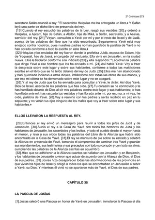 2º Crónicas-273
secretario Safán anunció al rey: *El sacerdote Helquías me ha entregado un libro.+ Y Safán
leyó una parte de dicho libro en presencia del rey.
[19].Cuando el rey escuchó las palabras de la Ley, rasgó sus vestidos [20].y ordenó a
Helquías, a Ajicam, hijo de Safán, a Abdón, hijo de Miká, a Safán, secretario, y a Asaías,
servidor del rey: [21].*Vayan, consulten a Yavé por mí y por el resto de Israel y de Judá,
acerca de las palabras del libro que ha sido encontrado. Seguramente Yavé está muy
enojado contra nosotros, pues nuestros padres no han guardado la palabra de Yavé y no
han obrado conforme a todo lo escrito en este libro.+
[22].Helquías y los enviados del rey fueron donde la profetisa Juldá, esposa de Salum, hijo
de Yoquejat, hijo de Jasrá, encargado del vestuario. Ella vivía en Jerusalén, en la ciudad
nueva. Ellos le hablaron conforme a lo indicado [23].y ella respondió: *Escuchen la palabra
que dirige Yavé a ese hombre que los ha enviado a mí. [24].Así habla Yavé: Voy a traer
la desgracia sobre este lugar y sobre sus habitantes, conforme a todas las maldiciones
escritas en el libro que se ha leído delante del rey de Judá. [25].Ellos me han abandonado
y han quemado incienso a otros dioses, irritándome con todas las obras de sus manos, y
por eso mi cólera se ha derramado sobre este lugar y no se apagará.
[26].Y al rey de Judá que los ha enviado para consultar a Yavé, le dirán: Así dice Yavé,
Dios de Israel, acerca de las palabras que has oído. [27].Tu corazón se ha conmovido y te
has humillado delante de Dios al oír mis palabras contra este lugar y sus habitantes; te has
humillado ante mí, has rasgado tus vestidos y has llorado ante mí; por eso yo, a mi vez, he
oído, palabra de Yavé. [28].Voy a reunirte con tus padres y serás recibido en paz en tu
sepulcro; y no verán tus ojos ninguno de los males que voy a traer sobre este lugar y sus
habitantes.+
ELLOS LLEVARON LA RESPUESTA AL REY.
[29].Entonces el rey envió un mensajero para reunir a todos los jefes de Judá y de
Jerusalén. [30].Subió el rey a la Casa de Yavé con todos los hombres de Judá y los
habitantes de Jerusalén, los sacerdotes y los levitas, y todo el pueblo desde el mayor hasta
el menor, y leyó a sus oídos todas las palabras del Libro de la Alianza que había sido
encontrado en la Casa de Yavé. [31].El rey se mantuvo de pie sobre su estrado y celebró
la Alianza en presencia de Yavé, tomando el compromiso de caminar tras Yavé y guardar
sus mandamientos, sus testimonios y sus preceptos con todo su corazón y con toda su alma,
cumpliendo las palabras de la Alianza escritas en aquel libro.
[32].Hizo que se adhirieran a la Alianza cuantos se hallaban en Jerusalén y en Benjamín,
y los habitantes de Jerusalén tuvieron que actuar de acuerdo con la Alianza de Dios, el Dios
de sus padres. [33].Josías hizo desaparecer todas las abominaciones de las provincias en
que vivían los hijos de Israel y obligó a todos los que se encontraban en Jerusalén a servir
a Yavé, su Dios. Y mientras él vivió no se apartaron más de Yavé, el Dios de sus padres.
CAPÍTULO 35
LA PASCUA DE JOSÍAS
[1].Josías celebró una Pascua en honor de Yavé en Jerusalén; inmolaron la Pascua el día
 