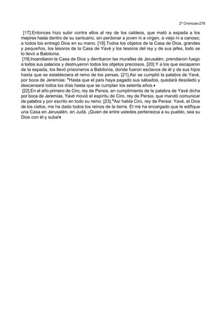 2º Crónicas-276
[17].Entonces hizo subir contra ellos al rey de los caldeos, que mató a espada a los
mejores hasta dentro de su santuario, sin perdonar a joven ni a virgen, a viejo ni a canoso;
a todos los entregó Dios en su mano. [18].Todos los objetos de la Casa de Dios, grandes
y pequeños, los tesoros de la Casa de Yavé y los tesoros del rey y de sus jefes, todo se
lo llevó a Babilonia.
[19].Incendiaron la Casa de Dios y derribaron las murallas de Jerusalén, prendieron fuego
a todos sus palacios y destruyeron todos los objetos preciosos. [20].Y a los que escaparon
de la espada, los llevó prisioneros a Babilonia, donde fueron esclavos de él y de sus hijos
hasta que se estableciera el reino de los persas. [21].Así se cumplió la palabra de Yavé,
por boca de Jeremías: *Hasta que el país haya pagado sus sábados, quedará desolado y
descansará todos los días hasta que se cumplan los setenta años.+
[22].En el año primero de Ciro, rey de Persia, en cumplimiento de la palabra de Yavé dicha
por boca de Jeremías, Yavé movió el espíritu de Ciro, rey de Persia, que mandó comunicar
de palabra y por escrito en todo su reino: [23].*Así habla Ciro, rey de Persia: Yavé, el Dios
de los cielos, me ha dado todos los reinos de la tierra. El me ha encargado que le edifique
una Casa en Jerusalén, en Judá. ¡Quien de entre ustedes pertenezca a su pueblo, sea su
Dios con él y suba!+
 