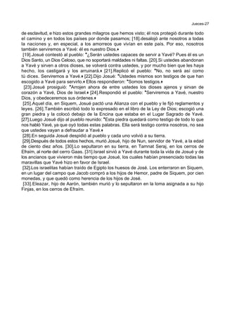 Jueces-27
de esclavitud, e hizo estos grandes milagros que hemos visto; él nos protegió durante todo
el camino y en todos los países por donde pasamos; [18].desalojó ante nosotros a todas
la naciones y, en especial, a los amorreos que vivían en este país. Por eso, nosotros
también serviremos a Yavé: él es nuestro Dios.+
[19].Josué contestó al pueblo: *¿Serán ustedes capaces de servir a Yavé? Pues él es un
Dios Santo, un Dios Celoso, que no soportará maldades ni faltas. [20].Si ustedes abandonan
a Yavé y sirven a otros dioses, se volverá contra ustedes, y por mucho bien que les haya
hecho, los castigará y los arruinará.+ [21].Replicó el pueblo: *No, no será así como
tú dices. Serviremos a Yavé.+ [22].Dijo Josué: *Ustedes mismos son testigos de que han
escogido a Yavé para servirlo.+ Ellos respondieron: *Somos testigos.+
[23].Josué prosiguió: *Arrojen ahora de entre ustedes los dioses ajenos y sirvan de
corazón a Yavé, Dios de Israel.+ [24].Respondió el pueblo: *Serviremos a Yavé, nuestro
Dios, y obedeceremos sus órdenes.+
[25].Aquel día, en Siquem, Josué pactó una Alianza con el pueblo y le fijó reglamentos y
leyes. [26].También escribió todo lo expresado en el libro de la Ley de Dios; escogió una
gran piedra y la colocó debajo de la Encina que estaba en el Lugar Sagrado de Yavé.
[27].Luego Josué dijo al pueblo reunido: *Esta piedra quedará como testigo de todo lo que
nos habló Yavé, ya que oyó todas estas palabras. Ella será testigo contra nosotros, no sea
que ustedes vayan a defraudar a Yavé.+
[28].En seguida Josué despidió al pueblo y cada uno volvió a su tierra.
[29].Después de todos estos hechos, murió Josué, hijo de Nun, servidor de Yavé, a la edad
de ciento diez años. [30].Lo sepultaron en su tierra, en Tamnat Seraj, en los cerros de
Efraím, al norte del cerro Gaas. [31].Israel sirvió a Yavé durante toda la vida de Josué y de
los ancianos que vivieron más tiempo que Josué, los cuales habían presenciado todas las
maravillas que Yavé hizo en favor de Israel.
[32].Los israelitas habían traído de Egipto los huesos de José. Los enterraron en Siquem,
en un lugar del campo que Jacob compró a los hijos de Hemor, padre de Siquem, por cien
monedas, y que quedó como herencia de los hijos de José.
[33].Eleazar, hijo de Aarón, también murió y lo sepultaron en la loma asignada a su hijo
Finjas, en los cerros de Efraím.
 