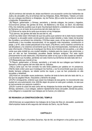 Esdras-280
[6].Al comienzo del reinado de Jerjes escribieron una acusación contra los habitantes de
Judá y de Jerusalén, [7].y en el tiempo del rey Artajerjes, Bisla, Mitrídates, Tabeel y el resto
de sus colegas escribieron a Artajerjes, rey de Persia. [8].La carta fue escrita en arameo
y traducida. Empezaba así:
[9].*Rejum, gobernador, y Simsay, secretario, y demás colegas, los jueces y legados,
funcionarios persas; las gentes de Erec, de Babilonia y de Susa, es decir, los elamitas
[10].y los restantes pueblos que el gran Asurbanipal desterró y estableció en las ciudades
de Samaria y en el resto de la provincia del otro lado del río.+
[11].Esta es la copia de la carta que enviaron al rey Artajerjes:
*Tus siervos, las gentes del lado de acá del río, etc.
[12].El rey debe estar informado de que los judíos que subieron de tu lado hacia nosotros
y llegaron a Jerusalén están construyendo esta ciudad rebelde y mala; tratan de levantar
las murallas y ya echaron los cimientos. [13].Que sepa, pues, el rey que si esta ciudad es
reedificada y sus muralles reconstruidas, no se pagarán más impuestos, contribución ni
peaje, y al fin, esta ciudad perjudicará a los reyes. [14].Ahora, como nosotros comemos la
sal del palacio y no creemos conveniente que el rey sea menospreciado, mandamos al rey
esta información. [15].Que se investiguen los libros de la historia de tus padres, y en ellos
verás que esta ciudad es una ciudad rebelde y molesta para los reyes y las provincias, y
que en ella se han fomentado revueltas desde tiempos antiguos. Por esta razón
precisamente ha sido destruida. [16].Hacemos saber al rey que si esta ciudad se reedifica
y se levantan sus murallas, perderás con esto mismo tus territorios de este lado del río.+
[17].Respuesta que mandó el rey:
*A Rejum, gobernador; a Simsay, secretario, y al resto de sus colegas que habitan en
Samaria y otros lugares del otro lado del río: Saludos.
[18].La carta que me han enviado ha sido leída palabra por palabra en mi presencia.
[19].He dado orden para que investiguen los hechos, y se ha encontrado que esa ciudad,
desde tiempos antiguos, se rebela contra los reyes, y que se han producido en ella
revueltas y rebeldías.
[20].Hubo en Jerusalén reyes poderosos, dueños de toda la tierra del otro lado del río, a
los que se pagaba tributo, impuestos y derecho de peaje.
[21].Por consiguiente, ordenen que cesen los trabajos de esa gente; no reconstruirán esa
ciudad sin una autorización mía. [22].No dejen de poner en esto gran cuidado, no sea que
el mal aumente con perjuicio nuestro.+
[23].En cuanto la copia de esta carta del rey Artajerjes fue leída ante Rejum, gobernador,
Simsay, secretario, y sus colegas, salieron rápidamente hacia Jerusalén, donde los judíos,
y los obligaron a suspender sus trabajos por la fuerza y la violencia.
SE REANUDA LA CONSTRUCCIÓN DEL TEMPLO
[24].Entonces se suspendieron los trabajos de la Casa de Dios en Jerusalén, quedando
interrumpidos hasta el año segundo del reinado de Darío, rey de Persia.
CAPÍTULO 5
[1].El profeta Ageo y el profeta Zacarías, hijo de Idó, se dirigieron a los judíos que vivían
 
