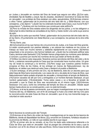 Esdras-281
en Judea y Jerusalén en nombre del Dios de Israel que seguía con ellos. [2].Con esto,
Zorobabel, hijo de Sealtiel, y Josué, hijo de Josadac, decidieron reconstruir la Casa de Dios
en Jerusalén. Los profetas de Dios estaban con ellos, apoyándolos. [3].Entonces vinieron
a ellos Tatnaí, gobernador de la provincia del otro lado del río, y Setar-Boznai, con sus
consejeros, y les dijeron: *¿Quién les ha ordenado levantar esta Casa y sus muros?+ [4].Y
preguntaron: *¿Quiénes son los hombres que construyen este edificio?+
[5].Pero la mirada de Dios estaba sobre los dirigentes de los judíos, y no los obligaron a
interrumpir la obra mientras se consultaba al rey Darío y hasta recibir una carta suya acerca
de esto.
[6].Copia de la carta que escribió Tatnaí, gobernador de la provincia del otro lado del río,
al rey Darío, [7].juntamente con Setar-Boznai y sus consejeros, los persas de la otra orilla
del río.
*Al rey Darío, paz.
[8].Comunicamos al rey que hemos ido a la provincia de Judea, a la Casa del Dios grande.
La están construyendo con piedras talladas, y se colocan las maderas en los muros; el
trabajo se hace con mucho esmero y adelanta rápidamente en sus manos. [9].Hemos
preguntado a los ancianos y les hemos hablado así: ¿Quién les ha ordenado edificar esta
Casa y terminar este Santuario? [10].También hemos preguntado los nombres para dártelos
a conocer y pusimos por escrito los nombres de los que están al frente de ellos.
[11].Ellos nos dieron esta respuesta: Nosotros somos servidores del Dios del cielo y de la
tierra, y estamos reconstruyendo la Casa que fue construida hace muchos años. Un gran
rey de Israel la construyó y la terminó. [12].Pero luego que nuestros padres hicieron
enojarse al Dios de los Cielos, él los entregó en manos de Nabucodonosor, rey de
Babilonia, el caldeo que destruyó esta Casa y desterró al pueblo a Babilonia.
[13].Sin embargo, el año primero de Ciro, rey de Babilonia, éste dio un decreto para que
esta Casa de Dios fuera reconstruida. Los vasos de oro y de plata de la Casa de Dios, que
Nabucodonosor había quitado al templo de Jerusalén y transportado al templo de Babilonia,
[14].fueron sacados de allí por Ciro y entregados a un hombre llamado Sesbasar, al que
nombró gobernador, [15].diciéndole: Toma estos vasos y ve a llevarlos al templo de
Jerusalén y que la Casa de Dios sea reconstruida en el mismo lugar. [16].Entonces
Sesbasar vino acá y echó los cimientos del templo de Dios en Jerusalén. Desde aquel
tiempo hasta ahora se va construyendo y aún no está terminado.
[17].Ahora, si al rey le parece conveniente, que se hagan investigaciones en la casa de los
Tesoros del rey, en Babilonia, con el fin de averiguar si hubo una orden del rey Ciro para
la reconstrucción de esta Casa de Dios en Jerusalén; que el rey nos transmita luego su
voluntad en este asunto.+
CAPÍTULO 6
Darío favorece la construcción del Templo
[1].Entonces el rey Darío dio orden de hacer investigaciones en la casa de los tesoros de
Babilonia, donde se depositaban los libros; [2].y encontró en Ecbatana, fortaleza situada en
la provincia de Media, un rollo en que estaba escrito lo que sigue:
[3].*En el primer año de su reinado, el rey Ciro ha dado esta ordenanza referente a la
Casa de Dios que está en Jerusalén: Que se pongan los cimientos de la casa y que la
levanten con el fin de ofrecer en ella sacrificios. Dicha Casa tendrá treinta metros de alto
 